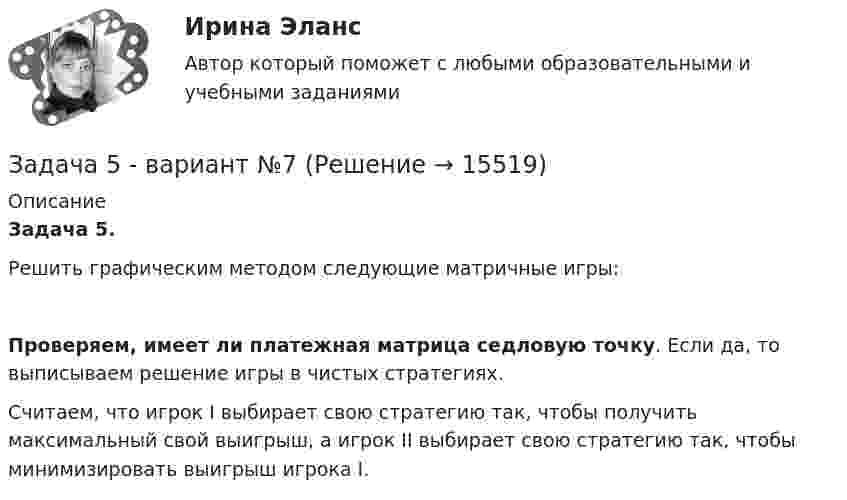     
          Описание
          Задача 5.	Решить графическим методом следующие матричные игры:  Проверяем, имеет ли платежная матрица седловую точку. Если да, то выписываем решение игры в чистых стратегиях.	Считаем, что игрок I выбирает свою стратегию так, чтобы получить максимальный свой выигрыш, а игрок II выбирает свою стратегию так, чтобы минимизировать выигрыш игрока I.  
            
            
            Задача 5. Банковская система предполагает использование денежно-кредитных инструментов регулирования функционирования финансовой системы в стране. В связи с этим в схеме эмиссионный банк – КБ – кредитор рассчитайте на какую величинуЗадача 5 - вариант №7Задача 5 В данный момент времени известны скорость точки А и угловая скорость плоской фигуры, свободнодвижущейся в своей плоскости. Где находится мгновенный центр скоростей фигуры? Задача 5. Выбор измерительных средств для контроля размеров Задача 5 Для бинарного отношения x ρ y ⇔ «y = |x|», определенного на множестве вещественных чисел, выясните, какими свойствами оно обладает (рефлексивность, симметричность, антисимметричность, транзитивность) и какими не обладает.Задача 5 За три дня турист преодолел 105 км. Сколько километров турист преодолел в первый день, если в каждый последующий день он преодолевал на 3 км больше, чем в предыдущийЗадача 5 Имеется следующий ряд распределения телеграмм, принятых отделением связи, по числу слов. распределение телеграмм по числу слов Число слов 12 13 14 15 16 17 18 Итого Число телеграмм 18 22 34 26 20 13 7 140 Рассчитайте абсолютные и относительные показатели вариации числа слов в телеграммах.Задача 4-С. Плоская система произвольно расположенных сил. Вариант 24Задача 51. Кривошип ОA, вращающийся вокруг неподвижной оси О, приводит в движение через посредство ползуна А кулису В , имеющую прямолинейные направляющие. Разложите движение ползуна на два движения, связав подвижную систему координат xy с кулиЗадача 5.1. Куколевский.Задача 5.1. Определение перемещений в статически определимой раме от силового воздействияЗАДАЧА 5.1. По данным таблицы произвести группировку предприятий по размеру основных фондов, выделив 4 группы. Установить зависимость прибыли предприятия от численности, стои-мости основных фондов и объема выпускаемой продукции. Сделать выводы.Задача 5.25. НекрасовЗадача 5.2. Завод, имея систему очистки отходов производства, неоднократно сбрасывал неочищенные сточные воды в водоем общего пользования, при-чиняя тем самым вред здоровью граждан и окружающей среде. Проверкой установлено, что сброс сточных вод производился по распоряжению руково-дства предприятия с целью получения дополнительной прибыли. 1. Дайте правовую оценку действиям руководства завода.