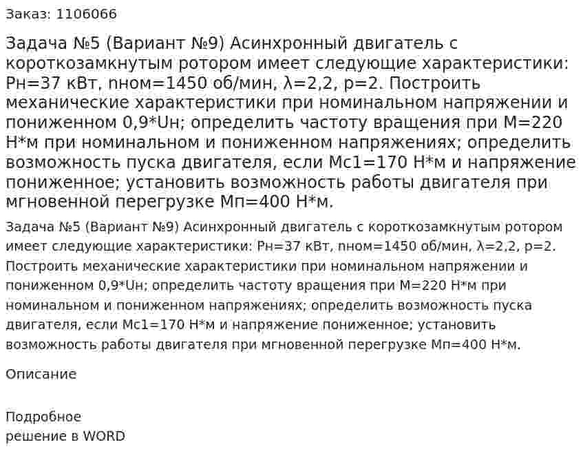 Задача №5 (Вариант №9)  Асинхронный двигатель с короткозамкнутым ротором имеет следующие характеристики: Pн=37 кВт, nном=1450 об/мин, λ=2,2, p=2.  Построить механические характеристики при номинальном напряжении и пониженном 0,9*Uн; определить частоту вращения при М=220 Н*м при номинальном и пониженном напряжениях; определить возможность пуска двигателя, если Мс1=170 Н*м и напряжение пониженное; установить возможность работы двигателя при мгновенной перегрузке Мп=400 Н*м. 