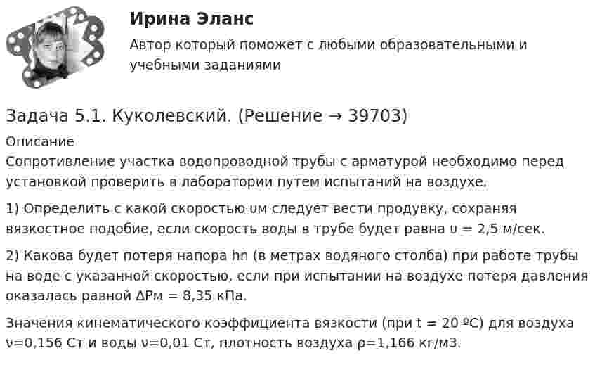      
          Описание
          	Сопротивление участка водопроводной трубы с арматурой необходимо перед установкой проверить в лаборатории путем испытаний на воздухе.	1) Определить с какой скоростью υм следует вести продувку, сохраняя вязкостное подобие, если скорость воды в трубе будет равна υ = 2,5 м/сек.	2) Какова будет потеря напора hn (в метрах водяного столба) при работе трубы на воде с указанной скоростью, если при испытании на воздухе потеря давления оказалась равной ΔPм = 8,35 кПа.	Значения кинематического коэффициента вязкости (при t = 20 ºС) для воздуха ν=0,156 Ст и воды ν=0,01 Ст, плотность воздуха ρ=1,166 кг/м3.  
            
            
            Задача 51. Кривошип ОA, вращающийся вокруг неподвижной оси О, приводит в движение через посредство ползуна А кулису В , имеющую прямолинейные направляющие. Разложите движение ползуна на два движения, связав подвижную систему координат xy с кулиЗадача 5.1. Куколевский.Задача 5.1. Определение перемещений в статически определимой раме от силового воздействияЗАДАЧА 5.1. По данным таблицы произвести группировку предприятий по размеру основных фондов, выделив 4 группы. Установить зависимость прибыли предприятия от численности, стои-мости основных фондов и объема выпускаемой продукции. Сделать выводы.Задача 5.25. НекрасовЗадача 5.2. Завод, имея систему очистки отходов производства, неоднократно сбрасывал неочищенные сточные воды в водоем общего пользования, при-чиняя тем самым вред здоровью граждан и окружающей среде. Проверкой установлено, что сброс сточных вод производился по распоряжению руково-дства предприятия с целью получения дополнительной прибыли. 1. Дайте правовую оценку действиям руководства завода.Задача 53 Определить знак угловой скорости звена АВ в положении механизма, изображённом на рисунке. Звено ОА вращается в направлении, указанном стрелкой, замедленно. Угол между звеном ОА и звеном АВ равен 90 о. Звено АВ вставлено в прорезЗадача 4. Рассчет двухопорной балки. Подбор сечения. Вариант 5Задача 4. Рассчет на прочность и жесткость балки при прямом поперечном изгибеЗадача 4 Рассчет статически неопределимой плоской рамы методом перемезенийЗадача 4. Расчет на прочность и жесткость при изгибе. Вариант 669Задача 4 Рссчет на прочность и жесткост балки при прямом поперечном изгибе Вариант 813122Задача 4 сопротивление материаловЗадача 4-С. Плоская система произвольно расположенных сил. Вариант 1 