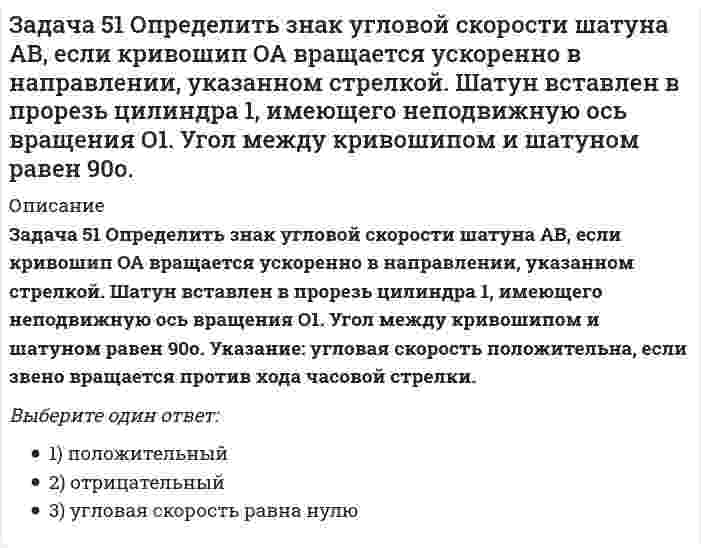     
          Описание
          Задача 53 Определить знак угловой скорости звена АВ в положении механизма, изображённом на рисунке. Звено ОА вращается в направлении, указанном стрелкой, замедленно. Угол между звеном ОА и звеном АВ равен 90 о. Звено АВ вставлено в прорезь цилиндра 1, вращающегося вокруг оси O1. Указание: угловая скорость положительна, если звено вращается против хода часовой стрелки. Выберите один ответ:a. 3) угловая скорость равна нулюb. 2) отрицательныйc. 1) положительный  
            
            
            Задача 53 Определить знак угловой скорости звена АВ в положении механизма, изображённом на рисунке. Звено ОА вращается в направлении, указанном стрелкой, замедленно. Угол между звеном ОА и звеном АВ равен 90 о. Звено АВ вставлено в прорезь цилиндра 1Задача 57 Определить знак угловой скорости звена АВ в положении механизма, изображённом на рисунке. Звено ОА вращается в направлении, указанном стрелкой, ускоренно. Угол между звеном ОА и звеном АВ равен 90 о. Звено АВ вставлено в прорезь цилиндра 1,Задача 5 Какому из силовых многоугольников соответствует равенство F₁ + F₂ + F₃ = F₄Задача 60 Определить знак угловой скорости звена АВ относительно звена ОА в положении механизма, изображённом на рисунке. Звено ОА вращается в направлении, указанном стрелкой, замедленно. Угол между звеном ОА и звеном АВ равен 90 о. Звено АВ Задача 65 В системе, изображенной на рисунке, катушка 3 может катиться по наклонной плоскость без скольжения. В какую сторону покатится катушка при опускании груза 1? Задача 7 Укажите корректное продолжение: Условия равновесия абсолютно твёрдого тела некоторой формы и размеров, находящегося под действием некоторой системы сил, являются ...Задача 9 Система параллельных сил такова, что главные моменты её относительно центров А и В не равны. Можно ли уравновесить эту систему сил: а) одной силой б) парой сил в) совокупностью пары и силы?Задача 41. Кривошип OA, вращающийся с угловой скоростью w вокруг неподвижной оси О, приводит в движение кулису АВ, вставленную в прорезь цилиндра С, имеющего неподвижную ось вращения О1. Разложите движение кулисы на два движения, связав подвижную Задача 42. Кривошип OA, вращающийся с угловой скоростью w вокруг неподвижной оси О, приводит в движение кулису АВ, вставленную в прорезь цилиндра С, имеющего неподвижную ось вращения О1. Какие из суждений, приведённых в списке ответов, правильные?Задача 43 Мгновенный центр ускорений колеса находится в точке Q. Как движется центр колеса? Задача 45 Определить, в каком случае невозможно равновесие балки АВ, загруженной силой . Весом балки и трением пренебречь. a) б) в) г)Задача 46 Кривошип ОА, вращающийся равномерно вокруг оси О, приводит в движение ползун В, движущийся по прямолинейным направляющим. Какая из точек А, В, С или М шатуна АМ имеет наибольшее по величине ускорение, если ОА = АВ? Задача 48 Определить знак угловой скорости шатуна АВ, если кривошип ОА вращается с постоянной угловой скоростью в направлении, указанном стрелкой. Шатун вставлен в прорезь цилиндра 1, имеющего неподвижную ось вращения О1. Указание: угловая скорость Задача 48 Трёхшарнирная арка АВС загружена силой . Какая из прямых L1, L2, L3 или L4 является линией действия реакции опоры С? Весом пренебречь. 