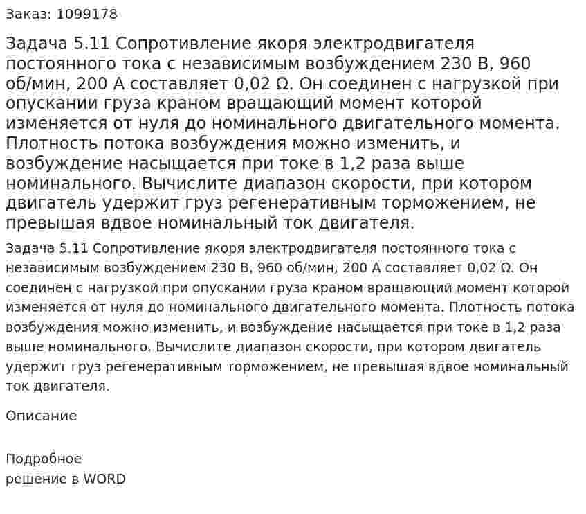 Задача 5.11 Сопротивление якоря электродвигателя постоянного тока с независимым возбуждением 230 В, 960 об/мин, 200 А составляет 0,02 Ω. Он соединен с нагрузкой при опускании груза краном вращающий момент которой изменяется от нуля до номинального двигательного момента. Плотность потока возбуждения можно изменить, и возбуждение насыщается при токе в 1,2 раза выше номинального. Вычислите диапазон скорости, при котором двигатель удержит груз регенеративным торможением, не превышая вдвое номинальный ток двигателя. 