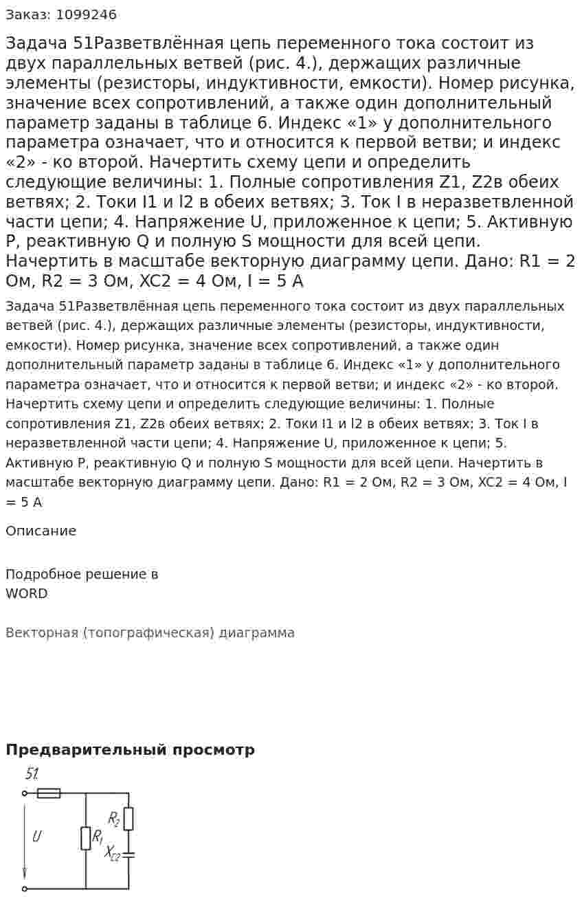 Задача 51Разветвлённая цепь переменного  тока состоит из двух параллельных ветвей (рис. 4.), держащих различные элементы (резисторы, индуктивности, емкости). Номер рисунка, значение всех сопротивлений, а также один  дополнительный параметр заданы в таблице 6. Индекс «1» у дополнительного параметра означает, что и относится к первой ветви; и индекс «2» - ко второй. Начертить схему цепи и определить следующие величины: 1.	Полные сопротивления Z1, Z2в обеих ветвях; 2.	Токи I1 и l2 в обеих ветвях; 3.	Ток I в неразветвленной части цепи; 4.	Напряжение U, приложенное к цепи; 5.	Активную P, реактивную Q и полную S мощности для всей цепи. Начертить в масштабе векторную диаграмму цепи.   Дано: R1 = 2 Ом, R2 = 3 Ом, XC2 = 4 Ом, I = 5 A 