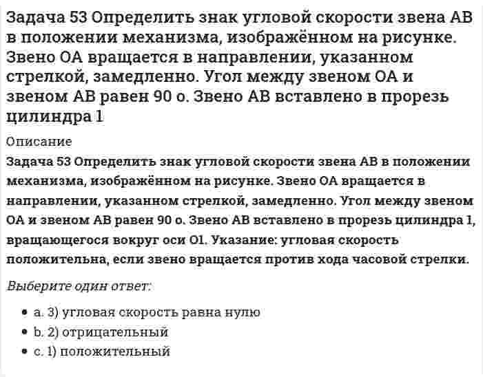     
          Описание
          Задача 57 Определить знак угловой скорости звена АВ в положении механизма, изображённом на рисунке. Звено ОА вращается в направлении, указанном стрелкой, ускоренно. Угол между звеном ОА и звеном АВ равен 90 о. Звено АВ вставлено в прорезь цилиндра 1, вращающегося вокруг оси O1. Указание: угловая скорость положительна, если звено вращается против хода часовой стрелки. Выберите один ответ:a. 2) отрицательныйb. 1) положительныйc. 3) угловая скорость равна нулю  
            
            
            Задача 57 Определить знак угловой скорости звена АВ в положении механизма, изображённом на рисунке. Звено ОА вращается в направлении, указанном стрелкой, ускоренно. Угол между звеном ОА и звеном АВ равен 90 о. Звено АВ вставлено в прорезь цилиндра 1,Задача 5 Какому из силовых многоугольников соответствует равенство F₁ + F₂ + F₃ = F₄Задача 60 Определить знак угловой скорости звена АВ относительно звена ОА в положении механизма, изображённом на рисунке. Звено ОА вращается в направлении, указанном стрелкой, замедленно. Угол между звеном ОА и звеном АВ равен 90 о. Звено АВ Задача 65 В системе, изображенной на рисунке, катушка 3 может катиться по наклонной плоскость без скольжения. В какую сторону покатится катушка при опускании груза 1? Задача 7 Укажите корректное продолжение: Условия равновесия абсолютно твёрдого тела некоторой формы и размеров, находящегося под действием некоторой системы сил, являются ...Задача 9 Система параллельных сил такова, что главные моменты её относительно центров А и В не равны. Можно ли уравновесить эту систему сил: а) одной силой б) парой сил в) совокупностью пары и силы?Задача развития волевых качеств лыжников-гонщиков решается путем …Задача 42. Кривошип OA, вращающийся с угловой скоростью w вокруг неподвижной оси О, приводит в движение кулису АВ, вставленную в прорезь цилиндра С, имеющего неподвижную ось вращения О1. Какие из суждений, приведённых в списке ответов, правильные?Задача 43 Мгновенный центр ускорений колеса находится в точке Q. Как движется центр колеса? Задача 45 Определить, в каком случае невозможно равновесие балки АВ, загруженной силой . Весом балки и трением пренебречь. a) б) в) г)Задача 46 Кривошип ОА, вращающийся равномерно вокруг оси О, приводит в движение ползун В, движущийся по прямолинейным направляющим. Какая из точек А, В, С или М шатуна АМ имеет наибольшее по величине ускорение, если ОА = АВ? Задача 48 Определить знак угловой скорости шатуна АВ, если кривошип ОА вращается с постоянной угловой скоростью в направлении, указанном стрелкой. Шатун вставлен в прорезь цилиндра 1, имеющего неподвижную ось вращения О1. Указание: угловая скорость Задача 48 Трёхшарнирная арка АВС загружена силой . Какая из прямых L1, L2, L3 или L4 является линией действия реакции опоры С? Весом пренебречь. Задача 51 Определить знак угловой скорости шатуна АВ, если кривошип ОА вращается ускоренно в направлении, указанном стрелкой. Шатун вставлен в прорезь цилиндра 1, имеющего неподвижную ось вращения О1. Угол между кривошипом и шатуном равен 90о. 