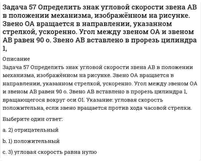     
          Описание
          Задача 5 Какому из силовых многоугольников соответствует равенство F₁ + F₂ + F₃ = F₄Выберите один ответ:a. 1) а)b. 3) в)c. 4) г)d. 2) б)   
            
            
            Задача 5 Какому из силовых многоугольников соответствует равенство F₁ + F₂ + F₃ = F₄Задача 60 Определить знак угловой скорости звена АВ относительно звена ОА в положении механизма, изображённом на рисунке. Звено ОА вращается в направлении, указанном стрелкой, замедленно. Угол между звеном ОА и звеном АВ равен 90 о. Звено АВ Задача 65 В системе, изображенной на рисунке, катушка 3 может катиться по наклонной плоскость без скольжения. В какую сторону покатится катушка при опускании груза 1? Задача 7 Укажите корректное продолжение: Условия равновесия абсолютно твёрдого тела некоторой формы и размеров, находящегося под действием некоторой системы сил, являются ...Задача 9 Система параллельных сил такова, что главные моменты её относительно центров А и В не равны. Можно ли уравновесить эту систему сил: а) одной силой б) парой сил в) совокупностью пары и силы?Задача развития волевых качеств лыжников-гонщиков решается путем …Задачи по осуществлению руководства финансовой и хозяйственной деятельностью компании в соответствии с ее Уставом, обеспечению соблюдения законности в деятельности компании, составлению стратегических и текущих планов компании решает …Задача 43 Мгновенный центр ускорений колеса находится в точке Q. Как движется центр колеса? Задача 45 Определить, в каком случае невозможно равновесие балки АВ, загруженной силой . Весом балки и трением пренебречь. a) б) в) г)Задача 46 Кривошип ОА, вращающийся равномерно вокруг оси О, приводит в движение ползун В, движущийся по прямолинейным направляющим. Какая из точек А, В, С или М шатуна АМ имеет наибольшее по величине ускорение, если ОА = АВ? Задача 48 Определить знак угловой скорости шатуна АВ, если кривошип ОА вращается с постоянной угловой скоростью в направлении, указанном стрелкой. Шатун вставлен в прорезь цилиндра 1, имеющего неподвижную ось вращения О1. Указание: угловая скорость Задача 48 Трёхшарнирная арка АВС загружена силой . Какая из прямых L1, L2, L3 или L4 является линией действия реакции опоры С? Весом пренебречь. Задача 51 Определить знак угловой скорости шатуна АВ, если кривошип ОА вращается ускоренно в направлении, указанном стрелкой. Шатун вставлен в прорезь цилиндра 1, имеющего неподвижную ось вращения О1. Угол между кривошипом и шатуном равен 90о. Задача 53 Определить знак угловой скорости звена АВ в положении механизма, изображённом на рисунке. Звено ОА вращается в направлении, указанном стрелкой, замедленно. Угол между звеном ОА и звеном АВ равен 90 о. Звено АВ вставлено в прорезь цилиндра 1