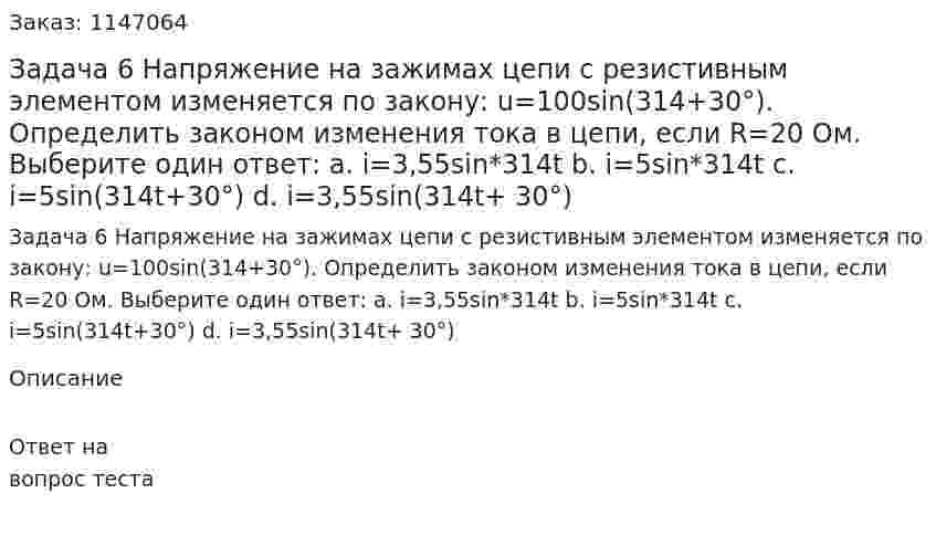 Задача 6 Напряжение на зажимах цепи с резистивным элементом изменяется по закону: u=100sin(314+30°). Определить законом изменения тока в цепи, если R=20 Ом. Выберите один ответ: a. i=3,55sin*314t b. i=5sin*314t c. i=5sin(314t+30°) d. i=3,55sin(314t+ 30°) 