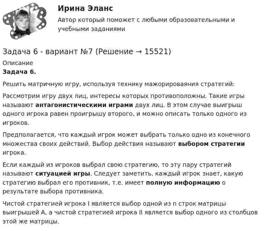    
          Описание
          Задача 6.	Решить матричную игру, используя технику мажорироваяния стратегий:		 	Рассмотрим игру двух лиц, интересы которых противоположны. Такие игры называют антагонистическими играми двух лиц. В этом случае выигрыш одного игрока равен проигрышу второго, и можно описать только одного из игроков.	Предполагается, что каждый игрок может выбрать только одно из конечного множества своих действий. Выбор действия называют выбором стратегии игрока.	Если каждый из игроков выбрал свою стратегию, то эту пару стратегий называют ситуацией игры. Следует заметить, каждый игрок знает, какую стратегию выбрал его противник, т.е. имеет полную информацию о результате выбора противника.	Чистой стратегией игрока I является выбор одной из n строк матрицы выигрышей А, а чистой стратегией игрока II является выбор одного из столбцов этой же матрицы.  
            
            
            Задача 6. Банковская система предполагает использование денежно-кредитных инструментов регулирования функционирования финансовой системы в стране. В связи с этим в схеме эмиссионный банк – КБ – кредитор рассчитайте остаток оборотной кассыЗадача 6 - вариант №7Задача 6 В магазине организована продажа джинсов пяти марок – «Motor», «Cross», «Dallas», «Levi’s» и «GAP». Магазин не имеет складского помещения, весь товар завозится с оптовых складов раз в 3 дня и помещается на полках. На полках можно разместить не более 2000 джинсов (с учётом остатка от прошлого завоза).Задача 6-К. Кинематический анализ плосеого механизма. Вариант 1Задача 6-К. Кинематический анализ плосеого механизма. Вариант 24Задача 6. Кривошип ОА, вращающийся вокруг неподвижной оси О, приводит в движение кулису O1В, вставленную в прорезь ползуна С. Разложите движение кулисы на два движения, связав подвижную систему отсчёта Oxy с цилиндром. Какие из приведёЗадача 6. Кривошип ОА, вращающийся вокруг неподвижной оси О, приводит в движение кулису OВ, вставленную впрорезь ползуна С. Разложите движение кулисы на два движения, связав подвижную систему отсчёта Oxy с цилиндром.Какие из приведённых Задача 5. Решить дифференциальное уравнение при нулевых начальных условиях:Задача 5-С.Пространственная система произвольно расположенных сил. Вариант 1 Задача 5-С.Пространственная система произвольно расположенных сил. Вариант 24Задача 6.1. Куколевский.Задача 6 1% процент книги, которую читал Сережа, составляет 4 страницы. Сколько страниц осталось прочитать Сереже, если он уже прочитал 30%Задача 62. На представленных рисунках точка М движется неравномерно относительно тела А, которое также совершает неравномерное поступательное или вращательное движения. В каких случаях при определении абсолютного ускорения точкиЗадача 62 Определить коэффициент C1, учитывающий дополнитель¬ное фильтрационное сопротивление, приведенный радиус и коэффициент совершенства δ гидродинамически несовершенной по степени вскрытия скважины радиусом = 0,1 м, находя¬щейся в пласте с круговым контуром питания. Мощность пла¬ста h=16 м, мощность вскрытой части пласта b = 9,6 м, радиус контура питания =1 км.
