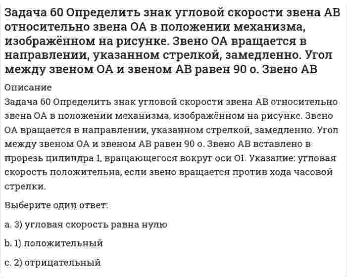     
          Описание
          Задача 65 В системе, изображенной на рисунке, катушка 3 может катиться по наклонной плоскость без скольжения. В какую сторону покатится катушка при опускании груза 1? Выберите один ответ:1) вверх2) вниз3) останется на месте  
            
            
            Задача 65 В системе, изображенной на рисунке, катушка 3 может катиться по наклонной плоскость без скольжения. В какую сторону покатится катушка при опускании груза 1? Задача 7 Укажите корректное продолжение: Условия равновесия абсолютно твёрдого тела некоторой формы и размеров, находящегося под действием некоторой системы сил, являются ...Задача 9 Система параллельных сил такова, что главные моменты её относительно центров А и В не равны. Можно ли уравновесить эту систему сил: а) одной силой б) парой сил в) совокупностью пары и силы?Задача развития волевых качеств лыжников-гонщиков решается путем …Задачи по осуществлению руководства финансовой и хозяйственной деятельностью компании в соответствии с ее Уставом, обеспечению соблюдения законности в деятельности компании, составлению стратегических и текущих планов компании решает …Заложения пересекающихся прямых:За обеспечение своевременного выполнения заказов и предотвращения перегрузки производственного оборудования отвечает методология …Задача 46 Кривошип ОА, вращающийся равномерно вокруг оси О, приводит в движение ползун В, движущийся по прямолинейным направляющим. Какая из точек А, В, С или М шатуна АМ имеет наибольшее по величине ускорение, если ОА = АВ? Задача 48 Определить знак угловой скорости шатуна АВ, если кривошип ОА вращается с постоянной угловой скоростью в направлении, указанном стрелкой. Шатун вставлен в прорезь цилиндра 1, имеющего неподвижную ось вращения О1. Указание: угловая скорость Задача 48 Трёхшарнирная арка АВС загружена силой . Какая из прямых L1, L2, L3 или L4 является линией действия реакции опоры С? Весом пренебречь. Задача 51 Определить знак угловой скорости шатуна АВ, если кривошип ОА вращается ускоренно в направлении, указанном стрелкой. Шатун вставлен в прорезь цилиндра 1, имеющего неподвижную ось вращения О1. Угол между кривошипом и шатуном равен 90о. Задача 53 Определить знак угловой скорости звена АВ в положении механизма, изображённом на рисунке. Звено ОА вращается в направлении, указанном стрелкой, замедленно. Угол между звеном ОА и звеном АВ равен 90 о. Звено АВ вставлено в прорезь цилиндра 1Задача 57 Определить знак угловой скорости звена АВ в положении механизма, изображённом на рисунке. Звено ОА вращается в направлении, указанном стрелкой, ускоренно. Угол между звеном ОА и звеном АВ равен 90 о. Звено АВ вставлено в прорезь цилиндра 1,Задача 5 Какому из силовых многоугольников соответствует равенство F₁ + F₂ + F₃ = F₄