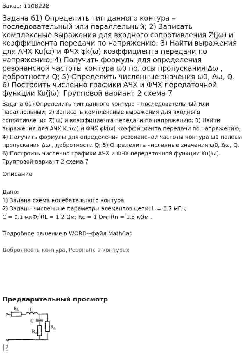 Задача 61) Определить тип данного контура – последовательный или параллельный; 2)  Записать комплексные выражения для входного сопротивления Z(jω) и коэффициента передачи по напряжению; 3) Найти выражения для АЧХ Ku(ω) и ФЧХ φk(ω) коэффициента передачи по напряжению; 4) Получить формулы для определения резонансной частоты контура  ω0 полосы пропускания Δω , добротности Q; 5) Определить численные значения  ω0, Δω, Q. 6) Построить численно графики АЧХ и ФЧХ передаточной функции  Ku(jω). Групповой вариант 2 схема 7 