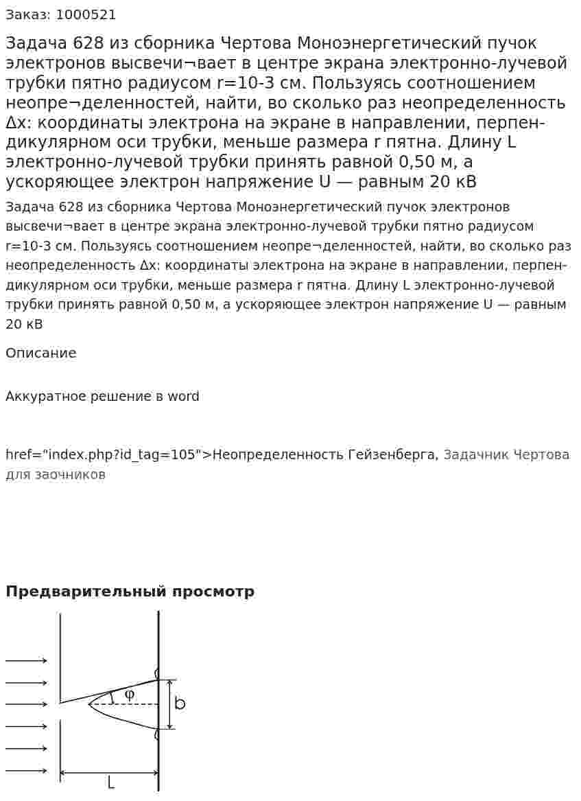 Задача 628 из сборника Чертова  Моноэнергетический пучок электронов высвечи¬вает в центре экрана электронно-лучевой трубки пятно радиусом r=10-3 см. Пользуясь соотношением неопре¬деленностей, найти, во сколько раз неопределенность Δx: координаты электрона на экране в направлении, перпен-дикулярном оси трубки, меньше размера r пятна. Длину L электронно-лучевой трубки принять равной 0,50 м, а ускоряющее электрон напряжение U — равным 20 кВ 