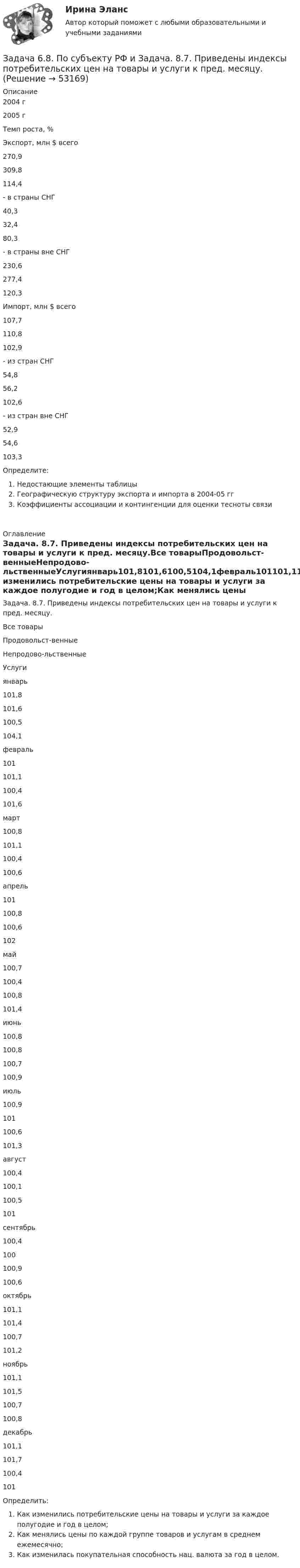     
            Описание
            2004 г2005 гТемп роста, %Экспорт, млн $ всего270,9309,8114,4- в страны СНГ40,332,480,3- в страны вне СНГ230,6277,4120,3Импорт, млн $ всего107,7110,8102,9- из стран СНГ54,856,2102,6- из стран вне СНГ52,954,6103,3Определите:Недостающие элементы таблицыГеографическую структуру экспорта и импорта в 2004-05 ггКоэффициенты ассоциации и контингенции для оценки тесноты связи 
            Оглавление
            Задача. 8.7. Приведены индексы потребительских цен на товары и услуги к пред. месяцу.Все товарыПродовольст-венныеНепродово-льственныеУслугиянварь101,8101,6100,5104,1февраль101101,1100,4101,6март100,8101,1100,4100,6апрель101100,8100,6102май100,7100,4100,8101,4июнь100,8100,8100,7100,9июль100,9101100,6101,3август100,4100,1100,5101сентябрь100,4100100,9100,6октябрь101,1101,4100,7101,2ноябрь101,1101,5100,7100,8декабрь101,1101,7100,4101Определить:Как изменились потребительские цены на товары и услуги за каждое полугодие и год в целом;Как менялись цены по каждой группе товаров и услугам в среднем ежемесячно;Как изменилась покупательная способность нац. валюта за год в целом. 
            
            
            Задача 62 Определить коэффициент C1, учитывающий дополнитель¬ное фильтрационное сопротивление, приведенный радиус и коэффициент совершенства δ гидродинамически несовершенной по степени вскрытия скважины радиусом = 0,1 м, находя¬щейся в пласте с круговым контуром питания. Мощность пла¬ста h=16 м, мощность вскрытой части пласта b = 9,6 м, радиус контура питания =1 км.Задача 6.8. По субъекту РФ и Задача. 8.7. Приведены индексы потребительских цен на товары и услуги к пред. месяцу.Задача 6. Банковская система предполагает использование денежно-кредитных инструментов регулирования функционирования финансовой системы в стране. В связи с этим в схеме эмиссионный банк – КБ – кредитор рассчитайте остаток оборотной кассыЗадача 6 - вариант №7Задача 6 В магазине организована продажа джинсов пяти марок – «Motor», «Cross», «Dallas», «Levi’s» и «GAP». Магазин не имеет складского помещения, весь товар завозится с оптовых складов раз в 3 дня и помещается на полках. На полках можно разместить не более 2000 джинсов (с учётом остатка от прошлого завоза).Задача 6-К. Кинематический анализ плосеого механизма. Вариант 1Задача 6-К. Кинематический анализ плосеого механизма. Вариант 24Задача 5. Расчет на прочность ступенчатого стержня при растяжении-сжатии. Вариант2Задача 5. Расчет фланцевого соединения фонтанной арматуры.  	Рассчитать на прочность фланцевое соединение фонтанной арматуры, подобранной в задаче 4, с указанием необходимого количества шпилек.  Вариант 5Задача 5. Решить дифференциальное уравнение при нулевых начальных условиях:Задача 5-С.Пространственная система произвольно расположенных сил. Вариант 1 Задача 5-С.Пространственная система произвольно расположенных сил. Вариант 24Задача 6.1. Куколевский.Задача 6 1% процент книги, которую читал Сережа, составляет 4 страницы. Сколько страниц осталось прочитать Сереже, если он уже прочитал 30%