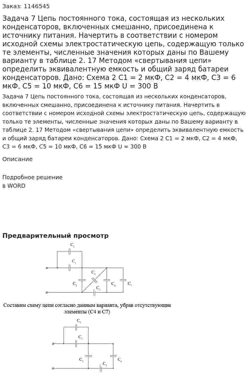 Задача 7 Цепь постоянного тока, состоящая из нескольких конденсаторов, включенных смешанно, присоединена к источнику питания. Начертить в соответствии с номером исходной схемы электростатическую цепь, содержащую только те элементы, численные значения которых даны по Вашему варианту в таблице 2. 17 Методом «свертывания цепи» определить эквивалентную емкость и общий заряд батареи конденсаторов.   Дано: Схема 2 C1 = 2 мкФ, C2 = 4 мкФ, C3 = 6 мкФ, С5 = 10 мкФ, C6 = 15 мкФ U = 300 В 