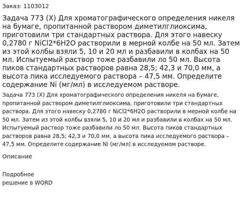 Задача 773 (Х) Для хроматографического определения никеля на бумаге, пропитанной раствором диметилглиоксима, приготовили три стандартных раствора. Для этого навеску 0,2780 г NiCl2*6H2О растворили в мерной колбе на 50 мл. Затем из этой колбы взяли 5, 10 и 20 мл и разбавили в колбах на 50 мл. Испытуемый раствор тоже разбавили ло 50 мл. Высота пиков стандартных растворов равна 28,5; 42,3 и 70,0 мм, а высота пика исследуемого раствора – 47,5 мм. Определите содержание Ni (мг/мл) в исследуемом растворе. 