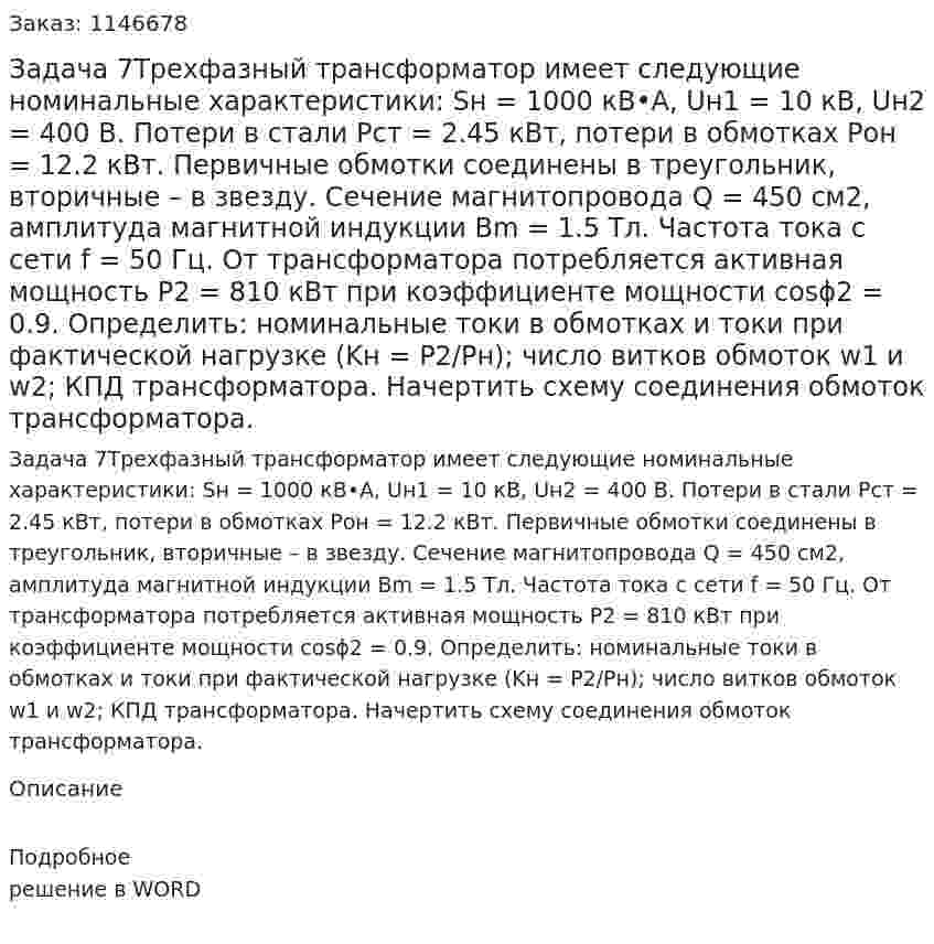 Задача 7Трехфазный трансформатор имеет следующие номинальные характеристики: Sн = 1000 кВ•А, Uн1 = 10 кВ, Uн2 = 400 В. Потери в стали Pст = 2.45 кВт, потери в обмотках Pон = 12.2 кВт. Первичные обмотки соединены в треугольник, вторичные – в звезду. Сечение магнитопровода Q = 450 см2, амплитуда магнитной индукции Bm = 1.5 Тл. Частота тока с сети f = 50 Гц. От трансформатора потребляется активная мощность P2 = 810 кВт при коэффициенте мощности cosϕ2 = 0.9. Определить: номинальные токи в обмотках и токи при фактической нагрузке (Kн = P2/Pн); число витков обмоток w1 и w2; КПД трансформатора. Начертить схему соединения обмоток трансформатора. 