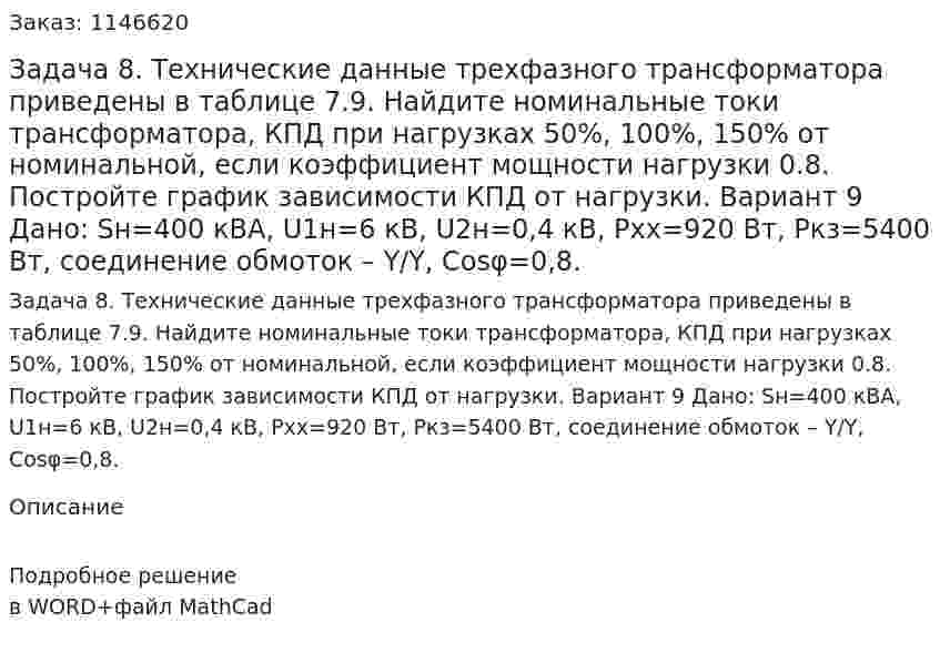 Задача 8. Технические данные трехфазного трансформатора приведены в таблице 7.9. Найдите номинальные токи трансформатора, КПД при нагрузках 50%, 100%, 150% от номинальной, если коэффициент мощности нагрузки 0.8. Постройте график зависимости КПД от нагрузки.   Вариант 9 Дано: Sн=400 кВА, U1н=6 кВ, U2н=0,4 кВ, Pхх=920 Вт, Pкз=5400 Вт, соединение обмоток – Y/Y, Cosφ=0,8. 