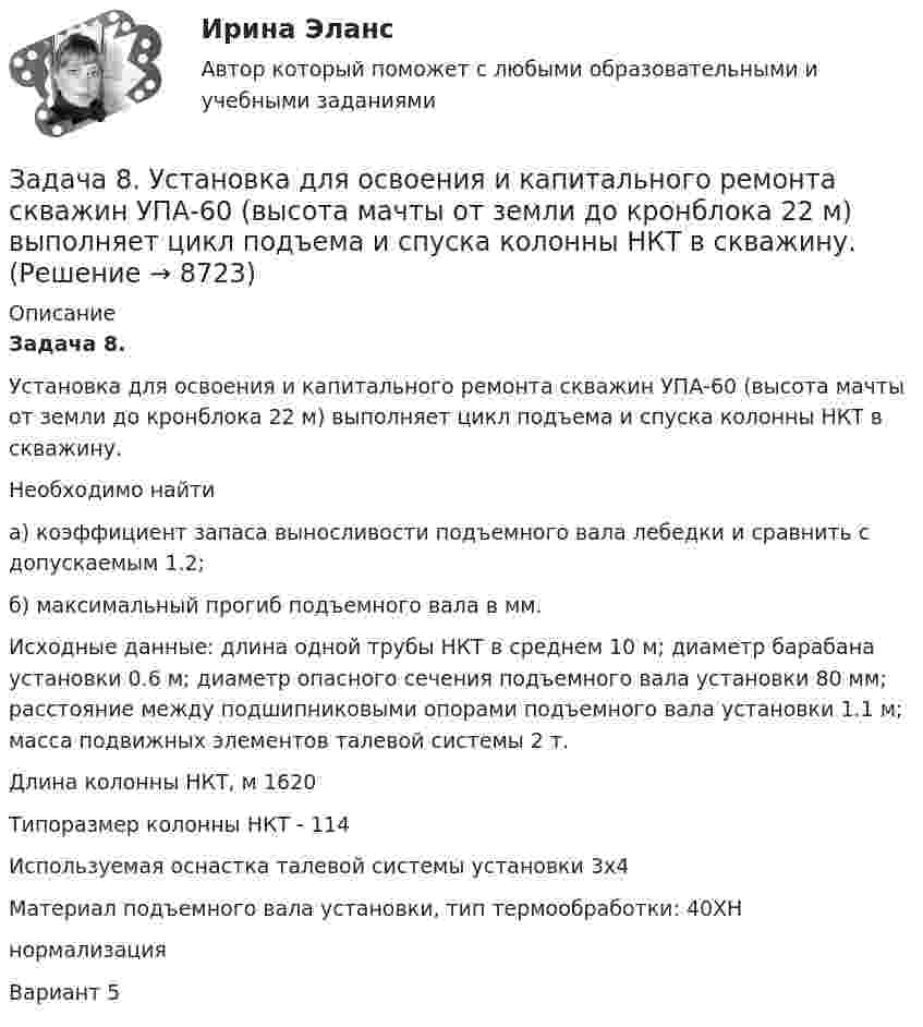     
          Описание
           Задача 8.	Установка для освоения и капитального ремонта скважин УПА-60 (высота мачты от земли до кронблока 22 м) выполняет цикл подъема и спуска колонны НКТ в скважину. 	Необходимо найти 	а) коэффициент запаса выносливости подъемного вала лебедки и сравнить с допускаемым 1.2;	 б) максимальный прогиб подъемного вала в мм.	Исходные данные: длина одной трубы НКТ в среднем 10 м; диаметр барабана установки 0.6 м; диаметр опасного сечения подъемного вала установки 80 мм; расстояние между подшипниковыми опорами подъемного вала установки 1.1 м; масса подвижных элементов талевой системы 2 т.	Длина колонны НКТ, м  1620	Типоразмер колонны НКТ - 114	Используемая оснастка талевой системы установки     3х4	Материал подъемного вала установки, тип термообработки: 40ХН	нормализацияВариант 5  
            
            
            Задача 8 Убедитесь в том, что плоская конструкция АВС является статически неопределимой. Какую связь нужно поставить в точке С вместо заделки для того, чтобы конструкция осталась геометрически неизменяемой, превратившись в статически определимую? Задача 8.  	Установка для освоения и капитального ремонта скважин УПА-60 (высота мачты от земли до кронблока 22 м) выполняет цикл подъема и спуска колонны НКТ в скважину.  Задача 9. Банковская система предполагает использование денежно-кредитных инструментов регулирования функционирования финансовой системы в стране. В связи с этим в схеме эмиссионный банк – КБ – кредитор рассчитайте величину налогаЗадача 9 За отчетный период предприятие выработало мыла и моющих средств по видам: Виды мыла и моющих средств % жирности Количество произведенной продукции, кг Мыло хозяйственное 72 1100Задача 9 Кривошип ОА, вращающийся вокруг неподвижной оси О, приводит в движение через посредство шатуна АВ ползун В, перемещаюшийся по прямолинейным направляющим. В каких положениях механизма угловая скорость шатуна равна нулю? Задача 9 Моменты каких из сил F, P или G отличны от нуля относительно оси Oy?  Выберите один или несколько ответов:  a. 2) P  b. 3) G  c. 1) FЗадача 9 Одна из сторон треугольника равна 15 см, длина второй равна 80% первой, а длина третей – 150% второй. Чему равен периметр этого треугольникаЗадача 8.8 Куколевский И.И.Задача 8. Банковская система предполагает использование денежно-кредитных инструментов регулирования функционирования финансовой системы в стране. В связи с этим в схеме эмиссионный банк – КБ – кредитор рассчитайте каково состояние прибыли Задача 8б. На диоде Д209А при изменении прямого напряжения от 0,2 до 0,4 ВЗадача 8. В 2,48 г оксида одновалентного металла содержится 1,84 г металла. Вычислите молярную массу эквивалента металла и его оксида. Чему равна молярная и относительная атомная масса этого металла?ЗАДАЧА 8 Имеются следующие данные об уровне качества однотипных измери-тельных приборов по двум предприятиям: Таблица 1 Данные по показателям качества Показатель качества Предприятие 1 Предприятие 2 Срок службы, ч 150 160 Содержание полезного веще-ства, %Задача 8. Какой величины достигнет долг, равный 100 тыс. руб., через 5 лет по сложной ставке 15,5% годовых? Р = 100000 тыс.руб. n = 5 лет i = 15,5% Найти: S Решение:Задача 8 Периметр прямоугольника равен 80 см. 60% этого периметра – сумма длин прямоугольника. Чему равна ширина прямоугольника