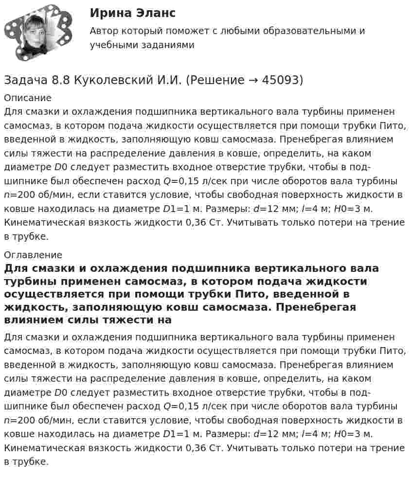     
            Описание
            	Для смазки и охлаждения подшипника вертикального вала турбины применен самосмаз, в котором подача жидкости осущест­вляется при помощи трубки Пито, введенной в жидкость, заполняющую ковш самосмаза. Пренебрегая влиянием силы тяжести на распределение давления в ковше, определить, на каком диаметре D0 сле­дует разместить входное отверстие трубки, чтобы в под­шипнике был обеспечен расход Q=0,15 л/сек при числе оборотов вала турбины n=200 об/мин, если ставится усло­вие, чтобы свободная поверхность жидкости в ковше на­ходилась на диаметре D1=1 м. Размеры: d=12 мм; l=4 м; H0=3 м. Кинематическая вязкость жидкости 0,36 Ст. Учитывать только потери на трение в трубке.  
            Оглавление
            	Для смазки и охлаждения подшипника вертикального вала турбины применен самосмаз, в котором подача жидкости осущест­вляется при помощи трубки Пито, введенной в жидкость, заполняющую ковш самосмаза. Пренебрегая влиянием силы тяжести на распределение давления в ковше, определить, на каком диаметре D0 сле­дует разместить входное отверстие трубки, чтобы в под­шипнике был обеспечен расход Q=0,15 л/сек при числе оборотов вала турбины n=200 об/мин, если ставится усло­вие, чтобы свободная поверхность жидкости в ковше на­ходилась на диаметре D1=1 м. Размеры: d=12 мм; l=4 м; H0=3 м. Кинематическая вязкость жидкости 0,36 Ст. Учитывать только потери на трение в трубке.  
            
            
            Задача 8.35 Куколевский И.И.Задача 8.8 Куколевский И.И.Задача 8. Банковская система предполагает использование денежно-кредитных инструментов регулирования функционирования финансовой системы в стране. В связи с этим в схеме эмиссионный банк – КБ – кредитор рассчитайте каково состояние прибыли Задача 8б. На диоде Д209А при изменении прямого напряжения от 0,2 до 0,4 ВЗадача 8. В 2,48 г оксида одновалентного металла содержится 1,84 г металла. Вычислите молярную массу эквивалента металла и его оксида. Чему равна молярная и относительная атомная масса этого металла?ЗАДАЧА 8 Имеются следующие данные об уровне качества однотипных измери-тельных приборов по двум предприятиям: Таблица 1 Данные по показателям качества Показатель качества Предприятие 1 Предприятие 2 Срок службы, ч 150 160 Содержание полезного веще-ства, %Задача 8. Какой величины достигнет долг, равный 100 тыс. руб., через 5 лет по сложной ставке 15,5% годовых? Р = 100000 тыс.руб. n = 5 лет i = 15,5% Найти: S Решение:Задача 7-К Сложное движение материальной точки Вариант 1Задача 7-К Сложное движение материальной точки Вариант 24Задача 7 На каком из рисунков изображён замкнутый силовой многоугольник?    Выберите один ответ: a.1) а) b.3) в) c.4) г) d.2) б)Задача 7 На основе данных для выполнения задачи определить, к какой статье бухгалтерского баланса (активной или пассивной) относятся конкретные виды имущества, источники его формирования, а затем составить бухгалтерский баланс. Данные для выполнения задачи:Задача 7 На рисунке изображены треугольники и четырехугольники. Сколько тех и других изображено на рисунке, если у всех фигур вместе 69 углов, а всего фигур - 18Задача 7 на тему Электронные выпрямители.Задача 7 Рассчет на прочность при изгибе. Вариант 5