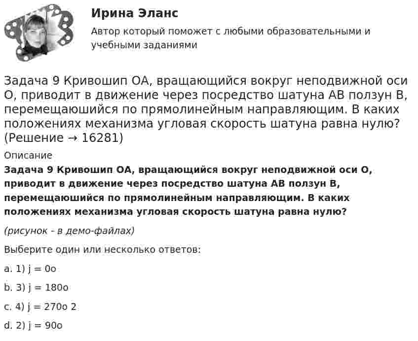     
          Описание
          Задача 9 Кривошип ОА, вращающийся вокруг неподвижной оси О, приводит в движение через посредство шатуна АВ ползун В, перемещаюшийся по прямолинейным направляющим. В каких положениях механизма угловая скорость шатуна равна нулю?(рисунок - в демо-файлах)Выберите один или несколько ответов:a. 1) j = 0ob. 3) j = 180oc. 4) j = 270o 2d. 2) j = 90o  
            
            
            Задача 9 За отчетный период предприятие выработало мыла и моющих средств по видам: Виды мыла и моющих средств % жирности Количество произведенной продукции, кг Мыло хозяйственное 72 1100Задача 9 Кривошип ОА, вращающийся вокруг неподвижной оси О, приводит в движение через посредство шатуна АВ ползун В, перемещаюшийся по прямолинейным направляющим. В каких положениях механизма угловая скорость шатуна равна нулю? Задача 9 Моменты каких из сил F, P или G отличны от нуля относительно оси Oy?  Выберите один или несколько ответов:  a. 2) P  b. 3) G  c. 1) FЗадача 9 Одна из сторон треугольника равна 15 см, длина второй равна 80% первой, а длина третей – 150% второй. Чему равен периметр этого треугольникаЗадача 9 По данным выборочного наблюдения распределение автомобилей по величине суточного пробега характеризуется следующими данными: Суточный пробег, км Число автомобилейЗадача 9 Убедитесь в том, что плоская конструкция АВС является статически неопределимой. Какую связь нужно поставить в точке С вместо цилиндрического шарнира для того, чтобы конструкция осталась геометрически неизменяемой, превратившись в Задача № 1 1. Создание информационной базы исследования. Используя пакеты профессиональных статистических программ Statistica, SPSS или электронные таблицы Microsoft Excel, создайте лист для массива данных следующего вида.Задача 8. В 2,48 г оксида одновалентного металла содержится 1,84 г металла. Вычислите молярную массу эквивалента металла и его оксида. Чему равна молярная и относительная атомная масса этого металла?ЗАДАЧА 8 Имеются следующие данные об уровне качества однотипных измери-тельных приборов по двум предприятиям: Таблица 1 Данные по показателям качества Показатель качества Предприятие 1 Предприятие 2 Срок службы, ч 150 160 Содержание полезного веще-ства, %Задача 8. Какой величины достигнет долг, равный 100 тыс. руб., через 5 лет по сложной ставке 15,5% годовых? Р = 100000 тыс.руб. n = 5 лет i = 15,5% Найти: S Решение:Задача 8 Периметр прямоугольника равен 80 см. 60% этого периметра – сумма длин прямоугольника. Чему равна ширина прямоугольникаЗадача 8. Рсчет на прочность и жесткость при изгибеЗадача 8 Убедитесь в том, что плоская конструкция АВС является статически неопределимой. Какую связь нужно поставить в точке С вместо заделки для того, чтобы конструкция осталась геометрически неизменяемой, превратившись в статически определимую? Задача 8.  	Установка для освоения и капитального ремонта скважин УПА-60 (высота мачты от земли до кронблока 22 м) выполняет цикл подъема и спуска колонны НКТ в скважину.  
