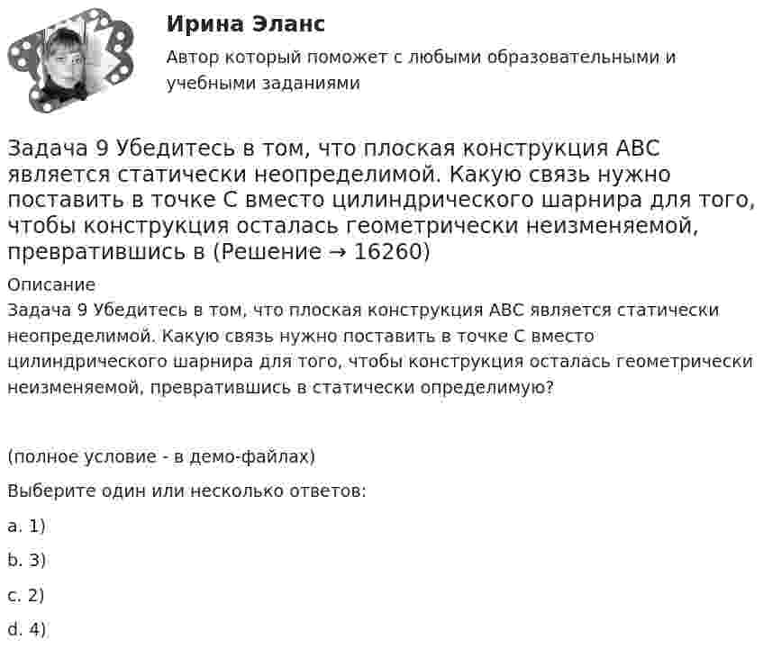    
          Описание
          Задача 9 Убедитесь в том, что плоская конструкция АВС является статически неопределимой. Какую связь нужно поставить в точке С вместо цилиндрического шарнира для того, чтобы конструкция осталась геометрически неизменяемой, превратившись в статически определимую?(полное условие - в демо-файлах)Выберите один или несколько ответов:a. 1)b. 3)c. 2)d. 4)  
            
            
            Задача 9 По данным выборочного наблюдения распределение автомобилей по величине суточного пробега характеризуется следующими данными: Суточный пробег, км Число автомобилейЗадача 9 Убедитесь в том, что плоская конструкция АВС является статически неопределимой. Какую связь нужно поставить в точке С вместо цилиндрического шарнира для того, чтобы конструкция осталась геометрически неизменяемой, превратившись в Задача № 1 1. Создание информационной базы исследования. Используя пакеты профессиональных статистических программ Statistica, SPSS или электронные таблицы Microsoft Excel, создайте лист для массива данных следующего вида.Задача № 1.1 Условие. Стоимость имущества универмага потребительской кооперации составляет 65 млн. д.е., страховая сумма – 50 млн. д.е. Ущерб при наступлении страхового случая составил 45 млн. д.е.Задача № 1 23 мая 2018 г. было возбуждено уголовное дело в отношении Карпова, подозревавшегося в совершении в отношении совершеннолетней Прониной преступления, предусмотренного ч. 2 ст. 131 УК РФ.Задача № 1.3 Условие. Автомобиль застрахован по пропорциональной системе ответственности на 64 тыс. д.е. Его действительная стоимость равна 76 тыс. д.е. При какой сумме ущерба страховое возмещение будет равно 49 тыс. д.е.? Задача № 2.3Задача № 1.3 Условие. Автомобиль застрахован по пропорциональной системе ответственности на 64 тыс. д.е. Его действительная стоимость равна 76 тыс. д.е. При какой сумме ущерба страховое возмещение будет равно 49 тыс. д.е.? Задача № 2.3. 2Задача 8. Рсчет на прочность и жесткость при изгибеЗадача 8 Убедитесь в том, что плоская конструкция АВС является статически неопределимой. Какую связь нужно поставить в точке С вместо заделки для того, чтобы конструкция осталась геометрически неизменяемой, превратившись в статически определимую? Задача 8.  	Установка для освоения и капитального ремонта скважин УПА-60 (высота мачты от земли до кронблока 22 м) выполняет цикл подъема и спуска колонны НКТ в скважину.  Задача 9. Банковская система предполагает использование денежно-кредитных инструментов регулирования функционирования финансовой системы в стране. В связи с этим в схеме эмиссионный банк – КБ – кредитор рассчитайте величину налогаЗадача 9 За отчетный период предприятие выработало мыла и моющих средств по видам: Виды мыла и моющих средств % жирности Количество произведенной продукции, кг Мыло хозяйственное 72 1100Задача 9 Кривошип ОА, вращающийся вокруг неподвижной оси О, приводит в движение через посредство шатуна АВ ползун В, перемещаюшийся по прямолинейным направляющим. В каких положениях механизма угловая скорость шатуна равна нулю? Задача 9 Моменты каких из сил F, P или G отличны от нуля относительно оси Oy?  Выберите один или несколько ответов:  a. 2) P  b. 3) G  c. 1) F