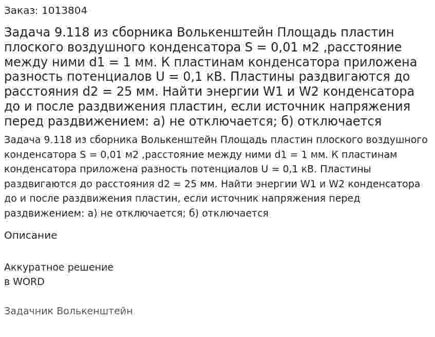 Задача 9.118 из сборника Волькенштейн  Площадь пластин плоского воздушного конденсатора S = 0,01 м2 ,расстояние между ними d1 = 1 мм. К пластинам конденсатора приложена разность потенциалов U = 0,1 кВ. Пластины раздвигаются до расстояния d2 = 25 мм. Найти энергии W1 и W2 конденсатора до и после раздвижения пластин, если источник напряжения перед раздвижением: а) не отключается; б) отключается 