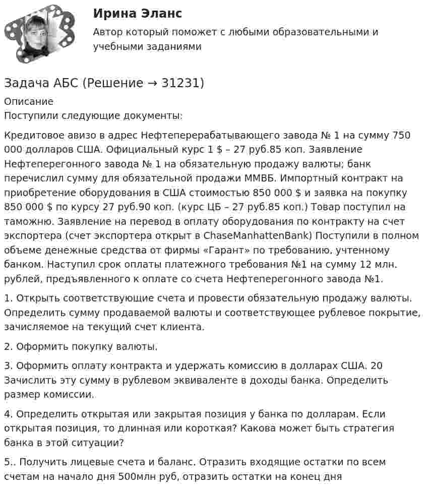      
          Описание
          Поступили следующие документы: Кредитовое авизо в адрес Нефтеперерабатывающего завода № 1 на сумму 750 000 долларов США. Официальный курс 1 $ – 27 руб.85 коп. Заявление Нефтеперегонного завода № 1 на обязательную продажу валюты; банк перечислил сумму для обязательной продажи ММВБ. Импортный контракт на приобретение оборудования в США стоимостью 850 000 $ и заявка на покупку 850 000 $ по курсу 27 руб.90 коп. (курс ЦБ – 27 руб.85 коп.) Товар поступил на таможню. Заявление на перевод в оплату оборудования по контракту на счет экспортера (счет экспортера открыт в ChaseManhattenBank) Поступили в полном объеме денежные средства от фирмы «Гарант» по требованию, учтенному банком. Наступил срок оплаты платежного требования №1 на сумму 12 млн. рублей, предъявленного к оплате со счета Нефтеперегонного завода №1.1. Открыть соответствующие счета и провести обязательную продажу валюты. Определить сумму продаваемой валюты и соответствующее рублевое покрытие, зачисляемое на текущий счет клиента. 2. Оформить покупку валюты. 3. Оформить оплату контракта и удержать комиссию в долларах США. 20 Зачислить эту сумму в рублевом эквиваленте в доходы банка. Определить размер комиссии. 4. Определить открытая или закрытая позиция у банка по долларам. Если открытая позиция, то длинная или короткая? Какова может быть стратегия банка в этой ситуации? 5.. Получить лицевые счета и баланс. Отразить входящие остатки по всем счетам на начало дня 500млн руб, отразить остатки на конец дня  
            
            
            ЗАДАЧА № 6 Для стальной балки, работающей на изгиб, подобрать размеры поперечных сечений исходя из условия ее прочности Вариант 37Задача АБСЗадача. АдминистративноеЗадача Административное правоЗадача анализа финансового состояния предприятия – это …Задача: анализ оборота розничной торговли райпо за отчетный годЗадача: Английская фирма предъявила иск российской организации в связи с частичной оплатой товара, поставленного по контракту. Требования истца включали: погашения задолженности с начислением на нее процентов годовых за пользование его денежными средствами, возмещение расходов по оплате услуг представителя и по арбитражному сбору. Контракт содержал арбитражную оговорку о рассмотрении споров МКАС при ТПП РФ.Задача № 3 Тема: РАСЧЕТ БАЛОК ПРИ ИЗГИБЕ Вариант 125ЗАДАЧА № 4 Для стального вала, работающего на кручение, подобрать размеры поперечного сечения исходя из условия его прочности Вариант 37Задача № 4  	По вариантам, представленным в таблице 30, выполните количественную оценку структурных различий экспорта, импорта РФ за указанные периоды.Задача №4 Рассчитать выход концентрата и извлечение свинца в концентрат, если фабрика перерабатывает 14000 т руды в сутки с массовой долей свинца 2,4 % и получает 600 т концентрата с массовой долей свинца 50 %.Задача № 4.  Расчеты на прочность при поперечном изгибеЗадача №5 математические задачи электроэнергетики (ИРНИТУ)ЗАДАЧА № 5 Построить эпюры изгибающих моментов Mи и поперечных сил Q для двух балок, нагруженных произвольной плоской системой сил Вариант 37