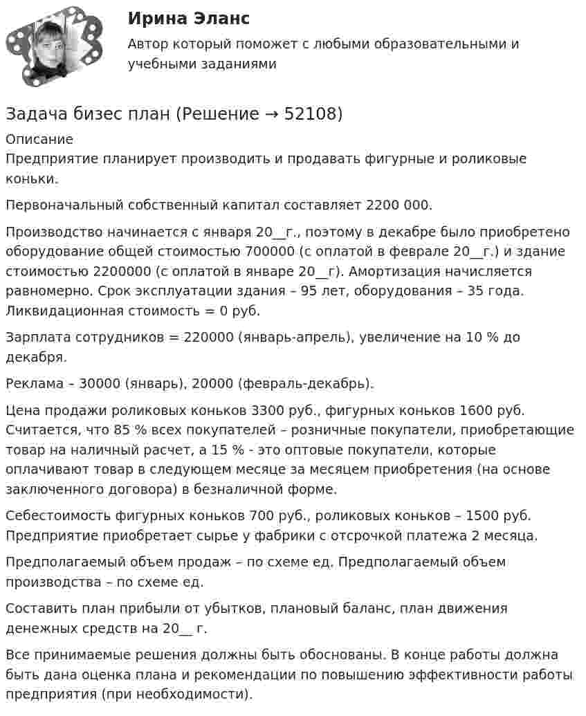      
            Описание
            	Предприятие планирует производить и продавать фигурные и роликовые коньки.	Первоначальный собственный капитал составляет 2200 000.	Производство начинается с января 20__г., поэтому в декабре было приобретено оборудование общей стоимостью 700000 (с оплатой в феврале 20­­__г.) и здание стоимостью 2200000 (с оплатой в январе 20__г). Амортизация начисляется равномерно. Срок эксплуатации здания – 95 лет, оборудования – 35 года. Ликвидационная стоимость = 0 руб.	Зарплата сотрудников = 220000 (январь-апрель), увеличение на 10 % до декабря.	Реклама – 30000 (январь), 20000 (февраль-декабрь).	Цена продажи роликовых коньков 3300 руб., фигурных коньков 1600 руб. Считается, что 85 % всех покупателей – розничные покупатели, приобретающие товар на наличный расчет, а 15 % - это оптовые покупатели, которые оплачивают товар в следующем месяце за месяцем приобретения (на основе заключенного договора) в безналичной форме.	Себестоимость фигурных коньков 700 руб., роликовых коньков – 1500 руб. Предприятие приобретает сырье у фабрики с отсрочкой платежа 2 месяца.	Предполагаемый объем продаж – по схеме ед. Предполагаемый объем производства – по схеме ед.	Составить план прибыли от убытков, плановый баланс, план движения денежных средств на 20__ г.Все принимаемые решения должны быть обоснованы. В конце работы должна быть дана оценка плана и рекомендации по повышению эффективности работы предприятия (при необходимости).  
            
            
            Задача аудит 3Задача бизес планЗадача бизнес планЗадача бизнес планЗадача бизнес планЗадача бизнес- планЗадача бизнес-планЗадача. АдминистративноеЗадача Административное правоЗадача анализа финансового состояния предприятия – это …Задача: анализ оборота розничной торговли райпо за отчетный годЗадача: Английская фирма предъявила иск российской организации в связи с частичной оплатой товара, поставленного по контракту. Требования истца включали: погашения задолженности с начислением на нее процентов годовых за пользование его денежными средствами, возмещение расходов по оплате услуг представителя и по арбитражному сбору. Контракт содержал арбитражную оговорку о рассмотрении споров МКАС при ТПП РФ.ЗАДАЧА АРБИТРАЖНЫЙ ПРОЦЕСС  Индивидуальный предприниматель Иванов (поставщик) обратился в арбитражный суд с иском к ООО «Одуванчик» (покупатель) о взыскании задолженности по договору поставки.Задача аудит