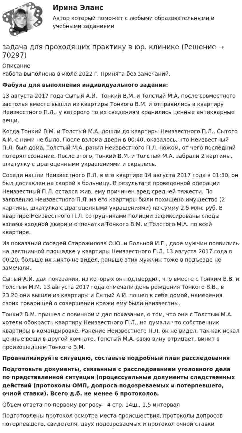     
            Описание
            Работа выполнена в июле 2022 г. Принята без замечаний.Фабула для выполнения индивидуального задания:		13 августа 2017 года Сытый А.И., Тонкий В.М. и Толстый М.А. после совместного застолья вместе вышли из квартиры Тонкого В.М. и отправились в квартиру Неизвестного П.Л., у которого по их сведениям хранились ценные антикварные вещи.	Когда Тонкий В.М. и Толстый М.А. дошли до квартиры Неизвестного П.Л., Сытого А.И. с ними не было. После взлома двери в 00:40, оказалось, что Неизвестный П.Л. был дома, Толстый М.А. ранил Неизвестного П.Л. ножом, от чего последний потерял сознание. После этого, Тонкий В.М. и Толстый М.А. забрали 2 картины, шкатулку с драгоценными украшениями и скрылись. 	Соседи нашли Неизвестного П.Л. в его квартире 14 августа 2017 года в 01:30, он был доставлен на скорой в больницу. В результате проведенной операции Неизвестный П.Л. остался жив, ему причинен вред средней тяжести. По заявлению Неизвестного П.Л. из его квартиры были похищено имущество (2 картины, шкатулка с драгоценными украшениями) на сумму 2,5 млн. руб. В квартире Неизвестного П.Л. сотрудниками полиции зафиксированы следы взлома входной двери и отпечатки Тонкого В.М. и Толстого М.А. по всей квартире.	Из показаний соседей Старожилова О.Ю. и Больной И.Е., двое мужчин появились на лестничной площадке у квартиры Неизвестного П.Л. 13 августа 2017 года в 00:20, больше их никто не видел, раньше этих мужчин тоже в подъезде не замечали.	Сытый А.И. дал показания, из которых он подтвердил, что вместе с Тонким В.В. и Толстым М.М. 13 августа 2017 года отмечали день рождения Тонкого В.В., в 23.20 они вышли из квартиры и Сытый А.И. пошел к себе домой, намерения своих товарищей о совершении кражи ему были неизвестны.	Тонкий В.М. пришел с повинной и дал показания, о том, что они с Толстым М.А. хотели обокрасть квартиру Неизвестного П.Л., но думали что собственник квартиры в командировке. Ранение Неизвестного П.Л. он не видел, так как искал ценные вещи в другой комнате. Толстый М.А. свою вину отрицает, винит в произошедшем Тонкого В.М.  Проанализируйте ситуацию, составьте подробный план расследования Подготовьте документы, связанные с расследованием уголовного дела по представленной ситуации (процессуальные документы следственных действий (протоколы ОМП, допроса подозреваемых и потерпевшего, очной ставки). Всего д.б. не менее 6 протоколов.Объем ответа по первому вопросу - 4 стр. 14ш., 1,5-интервалПодготовлены протокол осмотра места происшествия, протоколы допросов потерпевшего, свидетеля, двух подозреваемых и протокол очной ставки   
            
            
            Задача деньги, кредит, банкизадача для проходящих практику в юр. клиникеЗадача Домашние хозяйства потребляют 75% располагаемого дохода. Спрос предпринимателей на инвестиции отображается функцией I = 400 – 4 * r , где r – процентная ставка. Спрос на деньги для сделок (трансакционный спрос) составляет 10% производимого дохода, а спекулятивный спрос на деньги отображается функцией Lspec = 200 – 10 * r.Задача Домашние хозяйства потребляют 75% располагаемого дохода. Спрос предпринимателей на инвестиции отображается функцией I = 400 – 4 * r , где r – процентная ставка. Спрос на деньги для сделок (трансакционный спрос) составляет 10% производимого дохода, а спекулятивный спрос на деньги отображается функцией Lspec = 200 – 10 * r.Задача. Допустим, один Ваш подчиненный ошибочно, в связи с недостаточным опытом, упустил крупную операцию. Другой - аналогичную сделку заключил, получив за это вознаграждение от поставщика. В первом случае коЗадача доставки товара относится к … функции маркетингазадача емкость рынкаЗадача Гражданское правоЗадача Гражданское правоЗадача гражд.процессЗадача гражд.процессЗадача Гр. Москвитина в должности главного бухгалтера в ОАО «Класс» проработала более 10 лет. Однако 13.12.2012г. она была уволена, как указано в трудовой книжке, «в связи с сокращением штата согласно п.2 ст.81 Трудового кодекса Российской Федерации».Задача. Дать сравнительную характеристику эффективности рабочих тормозных систем двух груженых автомобилей КамАЗ – 5320. Отвечают ли тормозные качества автомобилей требованиям ГОСТ Р 51709-2001? Построить диаграмму торможения автомобилей.Задача ДВС 