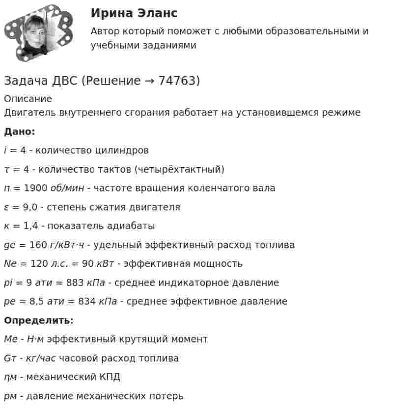      
            Описание
            Двигатель внутреннего сгорания работает на установившемся режимеДано:  i = 4 - количество цилиндров τ = 4 - количество тактов (четырёхтактный) п = 1900 об/мин - частоте вращения коленчатого вала ε = 9,0 - степень сжатия двигателя к = 1,4 - показатель адиабатыge = 160 г/кВт·ч - удельный эффективный расход топливаNe = 120 л.с. = 90 кВт - эффективная мощностьрi = 9 ати = 883 кПа - среднее индикаторное давлениере = 8,5 ати = 834 кПа - среднее эффективное давлениеОпределить:Ме - Н·м эффективный крутящий моментGт - кг/час часовой расход топливаηм - механический КПДрм - давление механических потерь   
            
            
            Задача. Дать сравнительную характеристику эффективности рабочих тормозных систем двух груженых автомобилей КамАЗ – 5320. Отвечают ли тормозные качества автомобилей требованиям ГОСТ Р 51709-2001? Построить диаграмму торможения автомобилей.Задача ДВС задача делопроизводствоЗадача деньги, кредит, банкизадача для проходящих практику в юр. клиникеЗадача Домашние хозяйства потребляют 75% располагаемого дохода. Спрос предпринимателей на инвестиции отображается функцией I = 400 – 4 * r , где r – процентная ставка. Спрос на деньги для сделок (трансакционный спрос) составляет 10% производимого дохода, а спекулятивный спрос на деньги отображается функцией Lspec = 200 – 10 * r.Задача Домашние хозяйства потребляют 75% располагаемого дохода. Спрос предпринимателей на инвестиции отображается функцией I = 400 – 4 * r , где r – процентная ставка. Спрос на деньги для сделок (трансакционный спрос) составляет 10% производимого дохода, а спекулятивный спрос на деньги отображается функцией Lspec = 200 – 10 * r.Задача гражданское правоЗадача гражданское правоЗадача гражданское правоЗадача Гражданское правоЗадача Гражданское правоЗадача гражд.процессЗадача гражд.процесс
