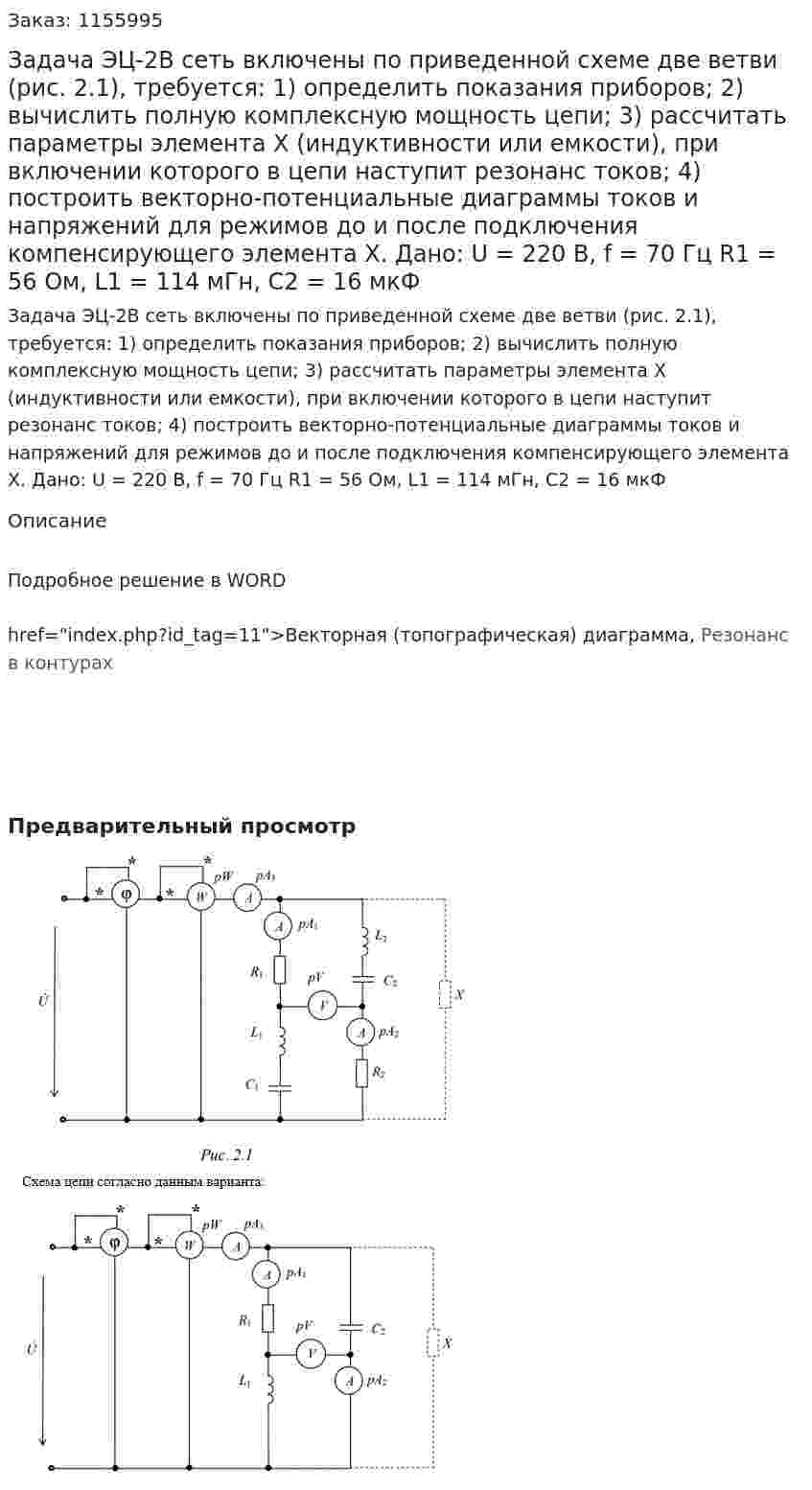 Задача ЭЦ-2В сеть включены по приведенной схеме две ветви (рис. 2.1), требуется:  1) определить показания приборов;  2) вычислить полную комплексную мощность цепи;  3) рассчитать параметры элемента Х (индуктивности или емкости), при включении которого в цепи наступит резонанс токов;  4) построить векторно-потенциальные диаграммы токов и напряжений для режимов до и после подключения компенсирующего элемента Х.  Дано: U = 220 В, f = 70 Гц  R1 = 56 Ом, L1 = 114 мГн, C2 = 16 мкФ 