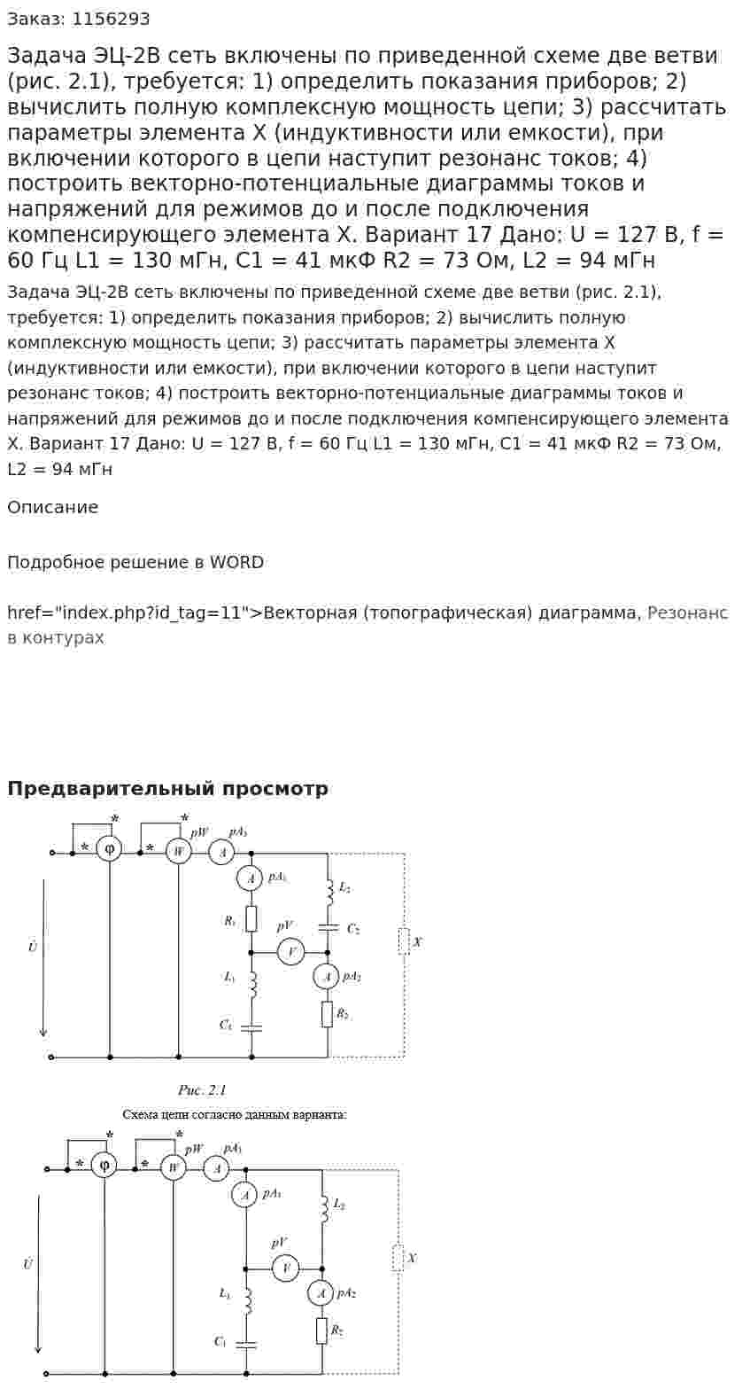 Задача ЭЦ-2В сеть включены по приведенной схеме две ветви (рис. 2.1), требуется:  1) определить показания приборов;  2) вычислить полную комплексную мощность цепи;  3) рассчитать параметры элемента Х (индуктивности или емкости), при включении которого в цепи наступит резонанс токов;  4) построить векторно-потенциальные диаграммы токов и напряжений для режимов до и после подключения компенсирующего элемента Х. Вариант 17 Дано: U = 127 В, f = 60 Гц   L1 = 130 мГн, С1 = 41 мкФ R2 = 73 Ом, L2 = 94 мГн  