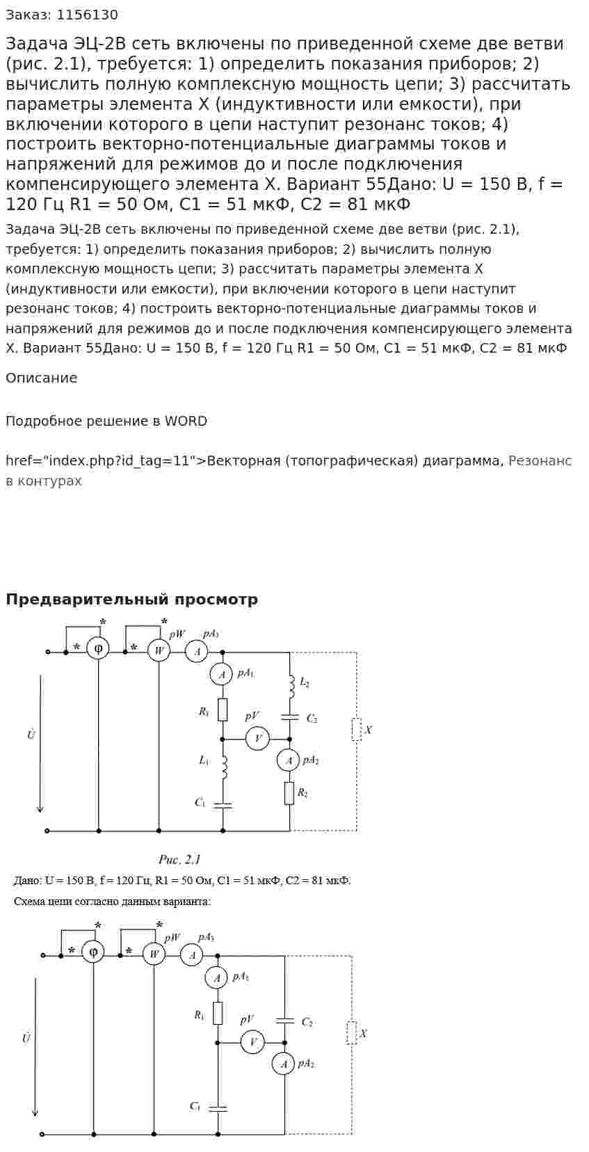 Задача ЭЦ-2В сеть включены по приведенной схеме две ветви (рис. 2.1), требуется:  1) определить показания приборов;  2) вычислить полную комплексную мощность цепи;  3) рассчитать параметры элемента Х (индуктивности или емкости), при включении которого в цепи наступит резонанс токов;  4) построить векторно-потенциальные диаграммы токов и напряжений для режимов до и после подключения компенсирующего элемента Х.  Вариант 55Дано: U = 150 В, f = 120 Гц  R1 = 50 Ом, С1 = 51 мкФ, C2 = 81 мкФ 