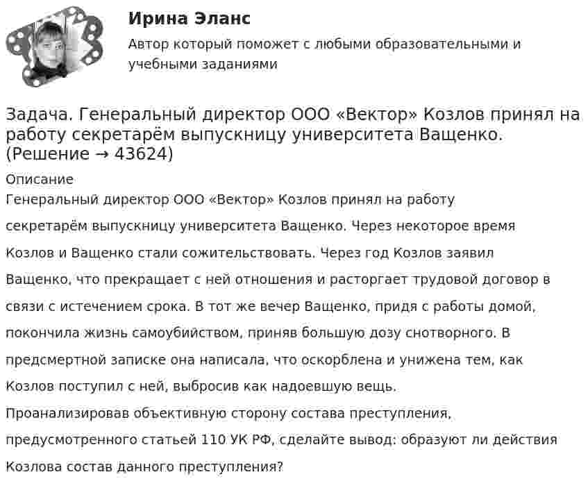      
            Описание
            Генеральный директор ООО «Вектор» Козлов принял на работусекретарём выпускницу университета Ващенко. Через некоторое времяКозлов и Ващенко стали сожительствовать. Через год Козлов заявилВащенко, что прекращает с ней отношения и расторгает трудовой договор всвязи с истечением срока. В тот же вечер Ващенко, придя с работы домой,покончила жизнь самоубийством, приняв большую дозу снотворного. Впредсмертной записке она написала, что оскорблена и унижена тем, какКозлов поступил с ней, выбросив как надоевшую вещь.Проанализировав объективную сторону состава преступления,предусмотренного статьей 110 УК РФ, сделайте вывод: образуют ли действияКозлова состав данного преступления?  
            
            
            Задача в экселеЗадача. Генеральный директор ООО «Вектор» Козлов принял на работу  секретарём выпускницу университета Ващенко.задача готоваяЗадача ГПКЗадача Гражданин Ермолаев А. связи с реорганизацией совхоза полу¬чил зе-мельный участок в собственность для ведения крестьянского хозяйства. Он захотел подарить часть земельного участка брату. Вправе ли Ермолаев А. совершить сделку с частью земельного Участ-ка? Каким образом можно упорядочить отношения собственности земель-ный участок, если брат является членом крестьянского хозяйства Ермолаева А.задача Гражданин приобрел в автомагазине набор зимних шипованных шин с гарантийным сроком в 3 месяцаЗадача: Гражданка заказала в ателье костюм. В договоре была указана дата исполнения заказа, однако костюм к указанной дате готов не был.Задача: Во время визита в Россию в 1997 г. Председателя КНР был подписан Договор о безопасности на границах между этими двумя странами и с участием Казахстана, Кыргызстана и Таджикистана. По договоренности между участниками Договор не был опубликован.Задача Во сколько раз уменьшится сила притяжения двух маленьких шариков, один из которых заряжен, а другой нейтрален, если расстояние между шариками увеличить вдвоеЗадача в программе 1С FreshЗадача. В соответствии с бюджетным законодательством об источниках доходов территорий (закрепленные доходы, регулирующие доходы, дотации, субсидии, субвенции, трансферты, кредитные ресурсы) рассчитайте сумму дефицита бюджета РТ и сумму субвенции. Задача. В соответствии с бюджетным законодательством об источниках доходов территорий (закрепленные доходы, регулирующие доходы, дотации, субсидии, субвенции, трансферты, кредитные ресурсы) рассчитайте сумму расходной части бюджета краязадача. В соответствии с бюджетным законодательством об источниках доходов территорий (закрепленные доходы, регулирующие доходы, дотации, субсидии, субвенции, трансферты, кредитные ресурсы) рассчитайте сумму регулирующих доходов бюджета РТ. Задача. В таблице 1 представлены данные, характеризующие рынок кондитерских изделий. Таблица 1 Емкость рынка кондитерских изделий (в тоннах) Тип рынка Показатели Объем производства Объем ввоза импортной продукции Объем ввоза отечественной продукции Объем вывоза Емкость рынка Рынок кондитерских изделий, всего в том числе: 31474,0 3062,1 6856,0 5123,0 рынок сахаристых изделий 15578,0 2915,3 2635,0 3004,0