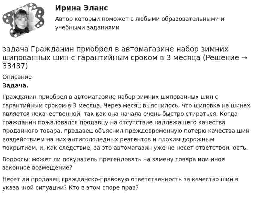      
          Описание
          Задача.Гражданин приобрел в автомагазине набор зимних шипованных шин с гарантийным сроком в 3 месяца. Через месяц выяснилось, что шиповка на шинах является некачественной, так как она начала очень быстро стираться. Когда гражданин пожаловался продавцу на отсутствие надлежащего качества проданного товара, продавец объяснил преждевременную потерю качества шин воздействием на них антигололедных реагентов и плохим дорожным покрытием, и, как следствие, за это автомагазин уже не несет ответственность.Вопросы: может ли покупатель претендовать на замену товара или иное законное возмещение?Несет ли продавец гражданско-правовую ответственность за качество шин в указанной ситуации? Кто в этом споре прав?  
            
            
            Задача Гражданин Ермолаев А. связи с реорганизацией совхоза полу¬чил зе-мельный участок в собственность для ведения крестьянского хозяйства. Он захотел подарить часть земельного участка брату. Вправе ли Ермолаев А. совершить сделку с частью земельного Участ-ка? Каким образом можно упорядочить отношения собственности земель-ный участок, если брат является членом крестьянского хозяйства Ермолаева А.задача Гражданин приобрел в автомагазине набор зимних шипованных шин с гарантийным сроком в 3 месяцаЗадача: Гражданка заказала в ателье костюм. В договоре была указана дата исполнения заказа, однако костюм к указанной дате готов не был.Задача Гражданский процессзадача гражданское правоЗадача гражданское правоЗадача гражданское правоЗадача. В соответствии с бюджетным законодательством об источниках доходов территорий (закрепленные доходы, регулирующие доходы, дотации, субсидии, субвенции, трансферты, кредитные ресурсы) рассчитайте сумму расходной части бюджета краязадача. В соответствии с бюджетным законодательством об источниках доходов территорий (закрепленные доходы, регулирующие доходы, дотации, субсидии, субвенции, трансферты, кредитные ресурсы) рассчитайте сумму регулирующих доходов бюджета РТ. Задача. В таблице 1 представлены данные, характеризующие рынок кондитерских изделий. Таблица 1 Емкость рынка кондитерских изделий (в тоннах) Тип рынка Показатели Объем производства Объем ввоза импортной продукции Объем ввоза отечественной продукции Объем вывоза Емкость рынка Рынок кондитерских изделий, всего в том числе: 31474,0 3062,1 6856,0 5123,0 рынок сахаристых изделий 15578,0 2915,3 2635,0 3004,0Задача: Выявить финансовый результат юридической фирмы «Вист» и сформировать необходимые показатели в соответствии с ПБУ 18/02.Задача в экселеЗадача. Генеральный директор ООО «Вектор» Козлов принял на работу  секретарём выпускницу университета Ващенко.задача готовая