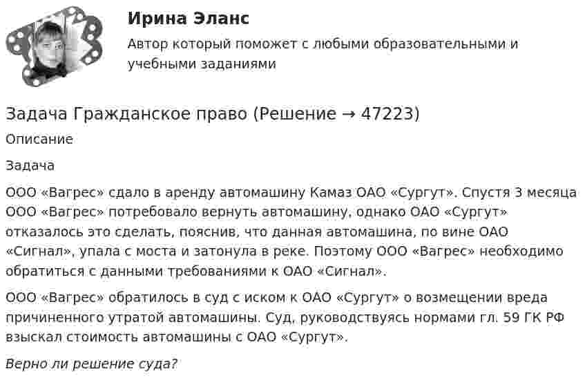      
            Описание
             ЗадачаООО «Вагрес» сдало в аренду автомашину Камаз ОАО «Сургут». Спустя 3 месяца ООО «Вагрес» потребовало вернуть автомашину, однако ОАО «Сургут» отказалось это сделать, пояснив, что данная автомашина, по вине ОАО «Сигнал», упала с моста и затонула в реке. Поэтому ООО «Вагрес» необходимо обратиться с данными требованиями к ОАО «Сигнал».ООО «Вагрес» обратилось в суд с иском к ОАО «Сургут» о возмещении вреда причиненного утратой автомашины. Суд, руководствуясь нормами гл. 59 ГК РФ взыскал стоимость автомашины с ОАО «Сургут».Верно ли решение суда?  
            
            
            Задача гражданское правоЗадача Гражданское правоЗадача Гражданское правоЗадача гражд.процессЗадача гражд.процессЗадача Гр. Москвитина в должности главного бухгалтера в ОАО «Класс» проработала более 10 лет. Однако 13.12.2012г. она была уволена, как указано в трудовой книжке, «в связи с сокращением штата согласно п.2 ст.81 Трудового кодекса Российской Федерации».Задача. Дать сравнительную характеристику эффективности рабочих тормозных систем двух груженых автомобилей КамАЗ – 5320. Отвечают ли тормозные качества автомобилей требованиям ГОСТ Р 51709-2001? Построить диаграмму торможения автомобилей.Задача ГПКЗадача Гражданин Ермолаев А. связи с реорганизацией совхоза полу¬чил зе-мельный участок в собственность для ведения крестьянского хозяйства. Он захотел подарить часть земельного участка брату. Вправе ли Ермолаев А. совершить сделку с частью земельного Участ-ка? Каким образом можно упорядочить отношения собственности земель-ный участок, если брат является членом крестьянского хозяйства Ермолаева А.задача Гражданин приобрел в автомагазине набор зимних шипованных шин с гарантийным сроком в 3 месяцаЗадача: Гражданка заказала в ателье костюм. В договоре была указана дата исполнения заказа, однако костюм к указанной дате готов не был.Задача Гражданский процессзадача гражданское правоЗадача гражданское право