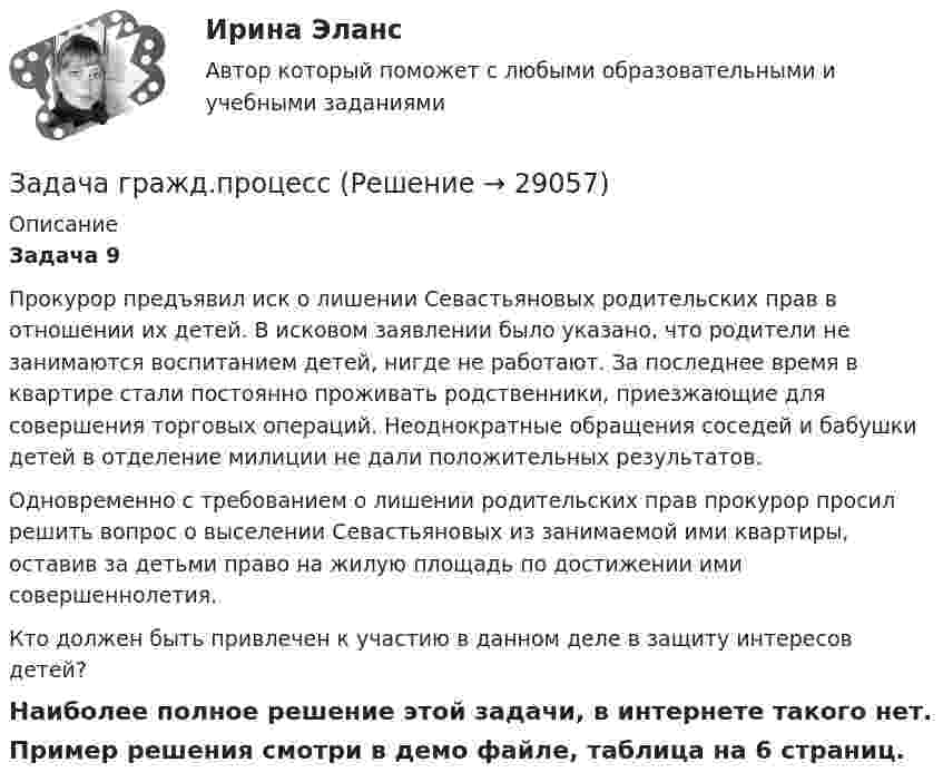     
          Описание
           Задача 9	Прокурор предъявил иск о лишении Севастьяновых родительских прав в отношении их детей. В исковом заявлении было указано, что родители не занимаются воспитанием детей, нигде не работают. За последнее время в квартире стали постоянно проживать родственники, приезжающие для совершения торговых операций. Неоднократные обращения соседей и бабушки детей в отделение милиции не дали положительных результатов.	Одновременно с требованием о лишении родительских прав прокурор просил решить вопрос о выселении Севастьяновых из занимаемой ими квартиры, оставив за детьми право на жилую площадь по достижении ими совершеннолетия.	Кто должен быть привлечен к участию в данном деле в защиту интересов детей?Наиболее полное решение этой задачи, в интернете такого нет.Пример решения смотри в демо файле, таблица на 6 страниц.  
            
            
            Задача гражд.процессЗадача гражд.процессЗадача Гр. Москвитина в должности главного бухгалтера в ОАО «Класс» проработала более 10 лет. Однако 13.12.2012г. она была уволена, как указано в трудовой книжке, «в связи с сокращением штата согласно п.2 ст.81 Трудового кодекса Российской Федерации».Задача. Дать сравнительную характеристику эффективности рабочих тормозных систем двух груженых автомобилей КамАЗ – 5320. Отвечают ли тормозные качества автомобилей требованиям ГОСТ Р 51709-2001? Построить диаграмму торможения автомобилей.Задача ДВС задача делопроизводствоЗадача деньги, кредит, банкиЗадача: Гражданка заказала в ателье костюм. В договоре была указана дата исполнения заказа, однако костюм к указанной дате готов не был.Задача Гражданский процессзадача гражданское правоЗадача гражданское правоЗадача гражданское правоЗадача гражданское правоЗадача Гражданское право