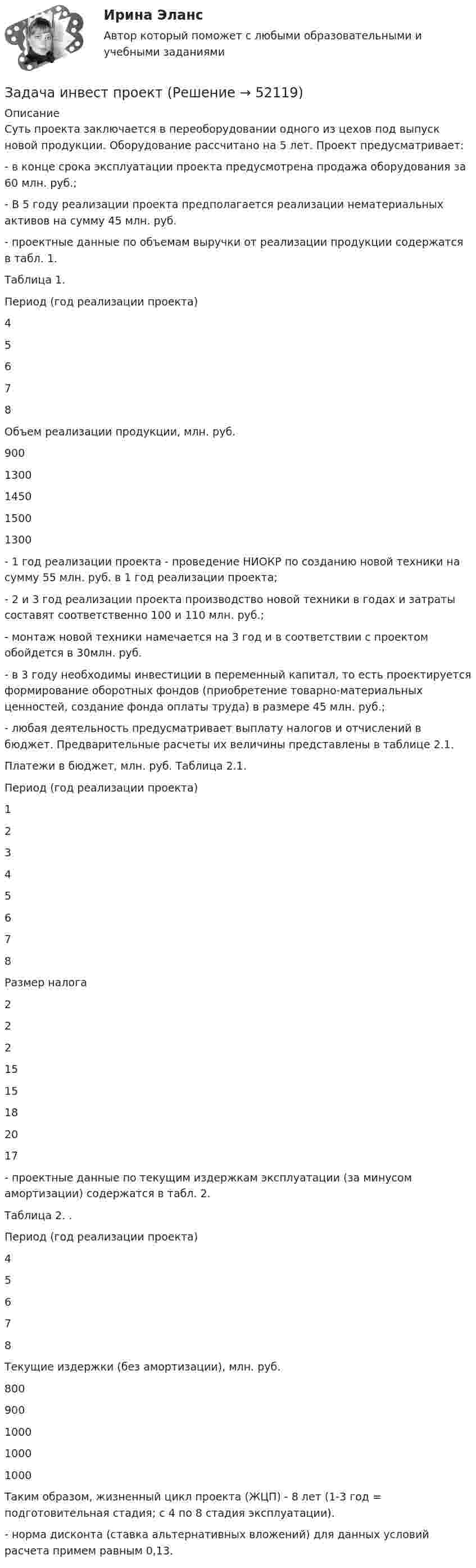      
            Описание
            	Суть проекта заключается в переоборудовании одного из цехов под выпуск новой продукции. Оборудование рассчитано на 5 лет. Проект предусматривает:	-               в конце срока эксплуатации проекта предусмотрена продажа оборудования за 60 млн. руб.;	-              В 5 году реализации проекта предполагается реализации нематериальных активов на сумму 45 млн. руб.	-              проектные данные по объемам выручки от реализации продукции содержатся в табл. 1.Таблица 1.  Период (год реализации проекта) 4 5 6 7 8   Объем реализации продукции, млн. руб. 900 1300 1450 1500 1300 	-               1 год реализации проекта - проведение НИОКР по созданию новой техники на сумму 55 млн. руб. в 1 год реализации проекта;	-               2 и 3 год реализации проекта производство новой техники в годах и затраты составят соответственно 100 и 110 млн. руб.;	-               монтаж новой техники намечается на 3 год и в соответствии с проектом обойдется в 30млн. руб. 	-               в 3 году необходимы инвестиции в переменный капитал, то есть проектируется формирование оборотных фондов (приобретение товарно-материальных ценностей, создание фонда оплаты труда) в размере 45 млн. руб.;	-                любая деятельность предусматривает выплату налогов и отчислений в бюджет. Предварительные расчеты их величины представлены в таблице 2.1.	Платежи в бюджет, млн. руб. Таблица 2.1.  Период (год реализации проекта) 1 2 3 4 5 6 7 8   Размер налога 2 2 2 15 15 18 20 17  	-               проектные данные по текущим издержкам эксплуатации (за минусом амортизации) содержатся в табл. 2.	 Таблица 2. .  Период (год реализации проекта) 4 5 6 7 8   Текущие издержки (без амортизации), млн. руб. 800 900 1000 1000 1000 Таким образом, жизненный цикл проекта (ЖЦП) - 8 лет (1-3 год = подготовительная стадия; с 4 по 8 стадия эксплуатации).	-     норма дисконта (ставка альтернативных вложений) для данных условий расчета примем равным 0,13.  
            
            
            Задача инвест проектЗадача инвест проектЗадача инвестрированиеЗадача и решениеЗадача. Используя данные таблицы, произведите идентификацию кооперативной организации Таблица Основные экономические показатели деятельности кооператива за год № п/п Показатели Ед. изм. 1 2 3 4 1 Населения района чел. 26700 2 Численность обслуживаемого населения чел. 16200Задача Используя следующую информацию об организации, вычислите сумму необходимого внешнего финансирования, если известно, что ожидается рост объема продаж на 20%. Коэффициент выплат дивидендов постоянен.Задача К-1 Вариант 16 ЯблонскийЗадача инвестицииЗадача инвестицииЗадача инвестицииЗадача инвестицииЗадача инвестицииЗадача инвестицииЗадача инвестиции