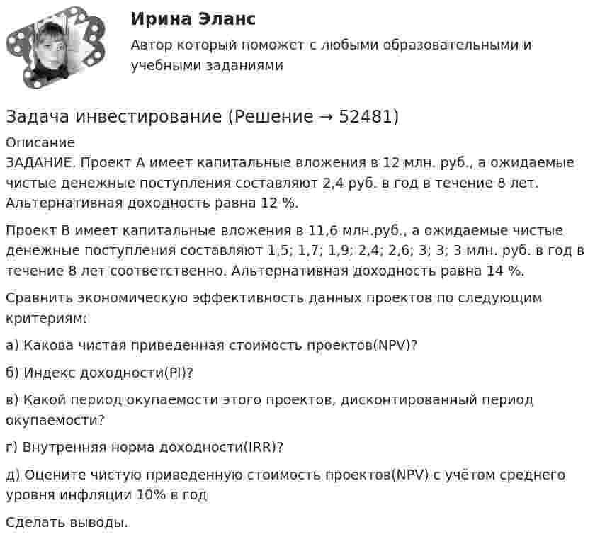      
            Описание
            	ЗАДАНИЕ. Проект А имеет капитальные вложения в 12 млн. руб., а ожидаемые чистые денежные поступления составляют 2,4 руб. в год в течение 8 лет. Альтернативная доходность равна 12 %.	Проект B имеет капитальные вложения в 11,6 млн.руб., а ожидаемые чистые денежные поступления составляют 1,5; 1,7; 1,9; 2,4; 2,6; 3; 3; 3 млн. руб. в год в течение 8 лет соответственно. Альтернативная доходность равна 14 %.	Сравнить экономическую эффективность данных проектов по следующим критериям:	а) Какова чистая приведенная стоимость проектов(NPV)?	б) Индекс доходности(PI)?	в) Какой период окупаемости этого проектов, дисконтированный период окупаемости?	г) Внутренняя норма доходности(IRR)?	д) Оцените чистую приведенную стоимость проектов(NPV) с учётом среднего уровня инфляции 10% в год	Cделать выводы.  
            
            
            Задача инвестированиеЗадача инвестированиеЗадача инвестированиеЗадача инвестированиеЗадача инвестирование Задача «Инвестирование в недвижимость»Задача «Инвестирование в недвижимость»Задача Задание: определите себестоимость неисправимого брака по изделиям А и Б за отчетный месяц и отразите указанные операции на счетах бухгалтерского учета.Задача Закончив предварительное следствие по делу в отношении несовершеннолетней Воронцовой, следователь объявил об этом обвиняемой, ее защитнику и предъявил им для ознакомления материалы дела.Задача. Изменение численности рабочих организации за год характеризуется данными  Задача. Изучить производственную структуру основных производственных фондов экономического субъекта.Задача. Имеются следующие данные по предприятию об использовании рабочего времени...задача инвестированиеЗадача инвестирование
