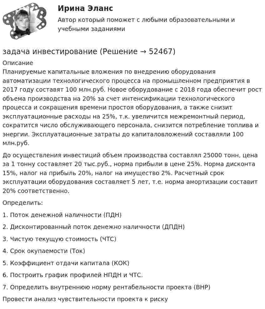      
            Описание
            	Планируемые капитальные вложения по внедрению оборудования автоматизации технологического процесса на промышленном предприятия в 2017 году составят 100 млн.руб. Новое оборудование с 2018 года обеспечит рост объема производства на 20% за счет интенсификации технологического процесса и сокращения времени простоя оборудования, а также снизит эксплуатационные расходы на 25%, т.к. увеличится межремонтный период, сократится число обслуживающего персонала, снизится потребление топлива и энергии. Эксплуатационные затраты до капиталовложений составляли 100 млн.руб.	До осуществления инвестиций объем производства составлял 25000 тонн, цена за 1 тонну составляет 20 тыс.руб., норма прибыли в цене 25%. Норма дисконта 15%, налог на прибыль 20%, налог на имущество 2%. Расчетный срок эксплуатации оборудования составляет 5 лет, т.е. норма амортизации составит 20% соответственно.	Определить:	1.   Поток денежной наличности (ПДН) 	2.   Дисконтированный поток денежно наличности (ДПДН) 	3.   Чистую текущую стоимость (ЧТС) 	4.   Срок окупаемости (Ток)	5.   Коэффициент отдачи капитала (КОК)	6.   Построить график профилей НПДН и ЧТС. 	7.   Определить внутреннюю норму рентабельности проекта (ВНР)Провести анализ чувствительности проекта к риску  
            
            
            Задача. Имеются следующие данные по предприятию об использовании рабочего времени...задача инвестированиеЗадача инвестированиеЗадача инвестированиеЗадача инвестированиеЗадача инвестированиеЗадача инвестированиеЗадача За 12 месяцев имеется информация о чистой прибыли предприятия: Номер месяца 1 2 3 4 5 6 7 8 9 10 11 12 Прибыль предприятия, млн. руб. 7,4 7,2 6,8 7,1 7,7 7,9 8,1 8,3 6,2 9,4 9,1 9,6Задача За 12 месяцев имеется информация о чистой прибыли предприятия: Номер месяца 1 2 3 4 5 6 7 8 9 10 11 12 Прибыль предприятия, млн. руб. 7,4 7,2 6,8 7,1 7,7 7,9 8,1 8,3 6,2 9,4 9,1 9,6. 2Задача За 12 месяцев имеется информация о чистой прибыли предприятия: Номер месяца 1 2 3 4 5 6 7 8 9 10 11 12 Прибыль предприятия, млн. руб. 7,4 7,2 6,8 7,1 7,7 7,9 8,1 8,3 6,2 9,4 9,1 9,6. 3Задача За 12 месяцев имеется информация о чистой прибыли предприятия: Прибыль предприятия, млн. руб. (1 Месяц) 7,4; (2 Месяц) 7,2;Задача Задание: определите себестоимость неисправимого брака по изделиям А и Б за отчетный месяц и отразите указанные операции на счетах бухгалтерского учета.Задача Закончив предварительное следствие по делу в отношении несовершеннолетней Воронцовой, следователь объявил об этом обвиняемой, ее защитнику и предъявил им для ознакомления материалы дела.Задача. Изменение численности рабочих организации за год характеризуется данными  