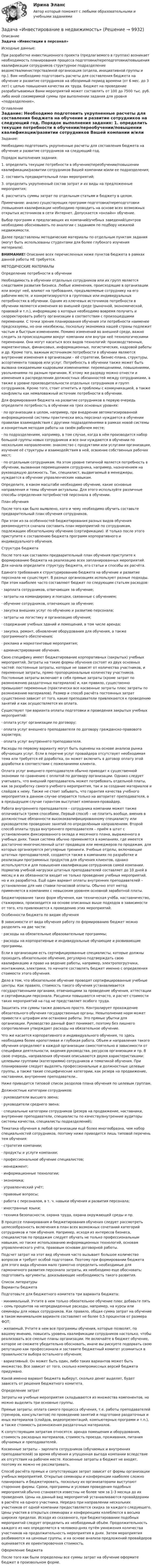     
          Описание
          Задача «Инвестиции в персонал»	Исходные данные:	При разработке инвестиционного проекта (предлагаемого в группах) возникает необходимость планирования процесса подготовки/переподготовки/повышения квалификации сотрудников структурное подразделение ведомства/министерства/иной организация (отдела, инициативной группы и пр.). Вам необходимо подготовить расчеты для составления бюджета на обучение и развитие сотрудников на обозримый период времени (от 6 мес. до 3 лет) с целью повышения качества их труда. Бюджет на проведение разрабатываемых Вами мероприятий может составлять от 100 до 7500 тыс. руб. либо иной соизмеримой суммы при выполнении задания для уровня «подразделение».  
          Оглавление
          Задание:	Необходимо подготовить укрупненные расчеты для составления бюджета на обучение и развитие сотрудников на следующий год.  	Порядок выполнения задания:	1.                 определить текущие потребности в обучении/переобучении/повышении квалификации/развитии сотрудников Вашей компании и/или ее подразделения;	2.                 составить предварительный план мероприятий;	3.                 определить укрупненный состав затрат и их виды на предложенные мероприятия;	4.                 рассчитать суммы затрат по отдельным статьям и бюджету в целом.  Примечание: анализ существующих программ подготовки/переподготовки/повышения квалификации необходимо проводить на основе всех возможных открытых источников в сети Интернет. Допускается «онлайн» обучение. 	Выбор программ и предлагающих их компаний/учебных заведений/центров необходимо обосновывать по аналогии с заданием по подбору нежилой недвижимости. 	Далее представлены методические материалы по отдельным пунктам задания (могут быть использованы студентами для более глубокого изучения материала).  ВНИМАНИЕ! Описание всех перечисленных ниже пунктов бюджета в рамках данной работы НЕ требуется.  МЕТОДИЧЕСКИЕ МАТЕРИАЛЫ	Определение потребности в обучении	Необходимость в обучении отдельных сотрудников или их групп является следствием развития бизнеса. Любые изменения, происходящие в организации или вокруг неё, влияют на требования, предъявляемые сотруднику на его рабочем месте, и конкретизируются в групповых или индивидуальных потребностях в обучении. Одним из ключевых источников потребности в обучении являются изменения во внешней среде (рыночной, экономической, правовой и т.п.), информацию о которых необходимо вовремя получить и скорректировать работу организации в соответствии с произошедшими переменами. С точки зрения планирования обучения эти потребности наименее предсказуемы, но они неизбежны, поскольку экономика нашей страны подлежит частым и быстрым изменениям. Помимо изменений во внешней среде, важно следить за происходящими вокруг компании или внутри неё технологическими переменами. Они могут касаться всех видов технологий: производственных, маркетинговых, финансовых, информационных, логистических, кадровой работы и др. Кроме того, важным источником потребности в обучении являются внутренние изменения в организации – её стратегии, бизнес-плана, структуры, ассортимента товаров или услуг. Потребность в обучении также может быть вызвана ожидаемыми кадровыми изменениями: перемещениями, повышениями, увольнениями по разным причинам. К этому же разряду можно отнести и изменения в распределении должностных обязанностей между сотрудниками, а также в уровне производительности отдельных сотрудников и групп сотрудников. Кроме того, стоит отметить и проблемы с коммуникацией, а также конфликты как немаловажный источник потребности в обучении.	Для формирования бюджета на развитие сотрудников в первую очередь определите потребность в обучении на трех основных уровнях:	·                    по организации в целом, например, при внедрении автоматизированной информационной системы практически весь персонал нуждается в обучении правилам взаимодействия с другими подразделениями в рамках новой системы и конкретным методам работы на своём рабочем месте;	·                    по подразделениям, например, в том случае, когда в нём производится набор большой группы новых сотрудников и все они нуждаются в обучении по нескольким направлениям: знакомство с продуктами или услугами организации, изучение её структуры и взаимодействия в ней, освоение собственных рабочих мест;	·                    по отдельным сотрудникам. На этом уровне типичной является потребность в обучении, вызванная перемещением сотрудника, например, назначением на руководящую должность. Так, специалист, выдвигаемый в менеджеры, нуждается в обучении управленческим навыкам.	Определите, в каком масштабе необходимо обучение, какие основные направления и темы обучения актуальны. Для этого используйте различные способы определения потребностей персонала в обучении. 	План обучения	После того как было выявлено, кого и чему необходимо обучить составьте предварительный план обучения сотрудников.	При этом из-за особенностей бюджетирования разных видов обучения рекомендуется сначала составить план мероприятий по сотрудникам, подлежащим обязательному обучению (сертификации). И только после этого приступите к составлению бюджета программ корпоративного и индивидуального обучения. 	Структура бюджета	После того как составлен предварительный план обучения приступите к формированию бюджета на реализацию всех запланированных мероприятий. Для начала определите структуру бюджета, его статьи и способы их расчёта.	Единого требования к структурированию бюджета на обучение и развитие персонала не существует. В разных организациях используют разные подходы. При этом наиболее часто составляют бюджет по следующим статьям расходов:	·                    зарплата сотрудников, отвечающих за обучение;	·                    затраты на командировку и поездки, связанные с обучением;	·                    обучение сотрудников, отвечающих за обучение;	·                    закупка внешних услуг по обучению и развитию персонала;	·                    затраты на логистику и организацию обучения;	·                    содержание учебных зданий и помещений, в том числе аренда;	·                    закупка, ремонт, обновление оборудования для обучения, а также программного обеспечения;	·                    реклама и маркетинговые мероприятия;	·                    администрирование обучения.	Свою специфику имеет бюджетирование корпоративных (закрытых) учебных мероприятий. Затраты на такие формы обучения состоят из двух основных частей: постоянные затраты, которые не зависят от количества участников, и переменные затраты, прямо пропорциональные количеству участников. Постоянные затраты включают в себя прямые затраты (кроме затрат по размножению раздаточных материалов) и, как правило, существенно превышают переменные (практически все косвенные затраты плюс затраты по размножению материалов). Размер и способ расчёта постоянных затрат существенно зависит от того, какие преподаватели привлекаются к проведению занятий и как осуществляется их оплата.	Существуют три варианта оплаты подготовки и проведения закрытых учебных мероприятий:	·                    оплата услуг организации по договору;	·                    оплата услуг внешнего преподавателя по договору гражданско-правового характера;	·                    оплата услуг внутреннего преподавателя.	Расходы по первому варианту могут быть оценены на основе анализа рынка обучающих услуг. Если в перечне услуг провайдера отсутствует необходимая тема или требуется её доработка, он может включить в договор оплату этой доработки в соответствии с пожеланиями клиента.	Оплата услуг внешнего преподавателя обычно приводит к существенной экономии по сравнению с оплатой по договору организации. Однако следует учитывать, что внешний преподаватель может потребовать отдельной платы, как за разработку самого учебного мероприятия, так и за создание материалов и слайдов к нему. Также не стоит забывать, что гарантия качества учебного мероприятия в данном случае опирается только на авторитет преподавателя, а в предыдущем случае гарантом выступает компания-провайдер.	Работа внутреннего преподавателя – сотрудника компании может также оплачиваться тремя способами. Первый способ – не платить вообще, вменив в должностные обязанности высококвалифицированному специалисту или руководителю проведение занятий по определённым направлениям. Второй способ оплаты труда внутреннего преподавателя – приём в штат с установлением фиксированного оклада и месячного плана, выраженного в учебных днях. Такая система обычно применяется в компаниях, где имеется достаточно многочисленный штат продавцов или менеджеров по продажам, для которых организуются регулярные тренинги. Учебные отделы, включающие штатных преподавателей, создаются также в компаниях по разработке и реализации программных продуктов для обучения клиентов, однако используются и для повышения квалификации сотрудников самой компании. Норматив учебной нагрузки штатных преподавателей составляет до 10 дней в месяц и в их обязанности входит не только проведение учебных мероприятий, но и их разработка. Ещё один вариант оплаты внутренних преподавателей – установление для них ставки почасовой оплаты. Обычно этот метод применяется в компаниях с невысоким уровнем основной заработной платы.	Бюджетирование таких форм обучения, как техническая учёба, наставничество, стажировки, производится на основе описанных выше подходов в зависимости от того, кто привлекается к проведению этих мероприятий. 	Особенности бюджета по видам обучения	В зависимости от вида обучения работу по формированию бюджет можно разделить на две части:	·                    расходы на обязательные образовательные программы;	·                    расходы на корпоративные и индивидуальные обучающие и развивающие программы.	Если в организации есть сертифицированные специалисты, которые должны проходить обязательное обучение, регулярно подтверждать свою квалификацию и право на ведение работы, например, электропогрузчики, монтажники, электрики, то начните составлять бюджет именно с определения стоимости этого обучения.	Дело в том, что обязательное обучение проводят сертифицированные учебные центры. Как правило, стоимость такого обучения устанавливается государственными органами, отвечающими за проведение обучения, аттестации и сертификации персонала. Расценки повышаются нечасто, и расчет стоимости таких мероприятий на год не представляет особого труда.	Защитить эти суммы также довольно просто. Контролирует прохождение обязательного обучения государственные органы. Невыполнение норм может привести к штрафам или остановке работы. Это прямые убытки для организации. Руководство данный факт понимает, поэтому без лишнего сопротивления утверждает расходы на обязательное обучение.	Что же касается корпоративного и индивидуального обучения, то здесь необходима более кропотливая и глубокая работа. Объем и направления такого обучения определяют в каждой организации самостоятельно в зависимости от специфики деятельности, видения руководства, ресурсов организации и пр. В свою очередь, направления обучения описываются двумя характеристиками: целевыми группами (категориями) сотрудников и тематикой обучения. При планировании следует выделять профессиональные и должностные целевые группы, а также такие специфические категории, как резерв на продвижение, наставники, внутренние преподаватели..	Ниже приводится типовой список разделов плана обучения по целевым группам.	Должностные категории сотрудников:	·                    руководители высшего звена;	·                    руководители среднего звена;	·                    специальные категории сотрудников (резерв на продвижение, наставники, внутренние преподаватели, специалисты по качеству/внутренние аудиторы системы качества, специалисты подразделений);	Тематика обучения в любой организации ещё более многообразна, чем набор специальностей сотрудников, поэтому ниже приводится лишь типовой перечень тем обучения:	·                    стратегия компании;	·                    продукты и услуги компании;	·                    профессиональное обучение специалистов;	·                    менеджмент;	·                    информационные технологии;	·                    экономика;	·                    управленческий учёт;	·                    правовые вопросы;	·                    работа с персоналом, в т. ч. навыки обучения и развития персонала;	·                    иностранные языки;	·                    техника безопасности, охрана труда, охрана окружающей среды и пр.	В процессе планирования и бюджетирования обучения следует рассмотреть целесообразность включения в план всех возможных сочетаний категорий сотрудников и тем обучения. Например, исходя из интересов бизнеса, специалистов по продажам следует обучать не только профессиональным навыкам, но также использованию информационных технологий, основам управленческого учёта, правовым основам договорной работы.	Подсчет затрат на этот вид обучения часто вызывает большое количество вопросов и требует особой подготовки. Поэтому при формировании бюджета для этого вида обучения мало грамотно определить необходимые для гармоничного развития персонала затраты, их необходимо еще обосновать: подготовить аргументы, доказывающие необходимость такого развития. 
          Список литературы
          	Варианты бюджета	Подготовьте для бюджетного комитета три варианта бюджета:	·                    минимальный. Учтите в нем только обязательное обучение плюс добавьте пять – семь процентов на непредвиденные расходы, например, на курсы или семинары для новых сотрудников. Как правило, общая сумма затрат на обучение в таком минимальном варианте составляет не более 0,5 процентов от размера ФОТ;	·                    желаемый. Учтите в нем все программы обучения, которые позволят, по вашему мнению, повысить уровень квалификации сотрудников настолько, чтобы реализовать все смелые планы организации. Не включайте в бюджет обучение, которое не сможете убедительно обосновать, иначе вы рискуете подорвать свою репутацию как профессионала и заставите бюджетный комитет усомниться в правильности выбора остального обучения;	·                    вариативный. Он может быть один, либо таких вариантов может быть множество. Все зависит от того, сколько компромиссных версий бюджета придумано.	Какой именно вариант бюджета выберут, сколько денег выделят, будет зависеть от решения бюджетного комитета. 	Определение затрат	Затраты на учебные мероприятия складываются из множества компонентов, но можно выделить три основные группы.	Прямые затраты: оплата самого процесса обучения, т.е. работы преподавателей (тренеров, консультантов) по проведению занятий и подготовке раздаточных и иных материалов (слайдов, видеопрезентаций, компьютерных программ и т.п.), а также стоимость размножения раздаточных материалов.	К сопутствующим затратам относятся: аренда помещения и оборудования, стоимость расходных материалов, стоимость проезда, проживания, питания обучаемых и преподавателей.	Косвенные затраты – зарплата сотрудников (обучаемых и внутренних преподавателей) за время обучения и упущенная выгода компании вследствие их отсутствия на рабочем месте. Косвенные затраты в бюджет не входят, поэтому их можно не рассматривать.	Способ расчёта прямых и сопутствующих затрат зависит от формы организации учебных мероприятий. Открытые семинары и конференции наиболее сложно планировать и бюджетировать, поскольку их организаторами выступают сторонние фирмы. Сроки, программы и условия проведения подобных мероприятий обычно становятся известны не более чем за 1-3 месяца до их проведения. Цены на данный вид мероприятий устанавливаются провайдерами в расчёте на одного участника. Нередко при направлении нескольких участников от одной компании предоставляется скидка за каждого следующего. Цены участия в открытых семинарах и конференциях колеблются в весьма широких пределах. Исходя из сказанного, при бюджетировании подобных мероприятий следует определить их необходимый объём. Продолжительность каждого из них определяется в человеко-днях путём умножения количества участников на продолжительность мероприятия в днях. Затем мероприятия разбиваются на ценовые группы, и на основе анализа предложений провайдеров оценивается их ориентировочная стоимость. 	Оформление бюджета	После того как были определены все суммы затрат на обучение оформите бюджет в произвольном форме. 
            
            
            Задача инвестирование Задача «Инвестирование в недвижимость»Задача «Инвестирование в недвижимость»Задача инвестицииЗадача инвестицииЗадача инвестицииЗадача инвестицииЗадача. Имеются следующие данные по предприятию об использовании рабочего времени...задача инвестированиеЗадача инвестированиеЗадача инвестированиеЗадача инвестированиеЗадача инвестированиеЗадача инвестирование