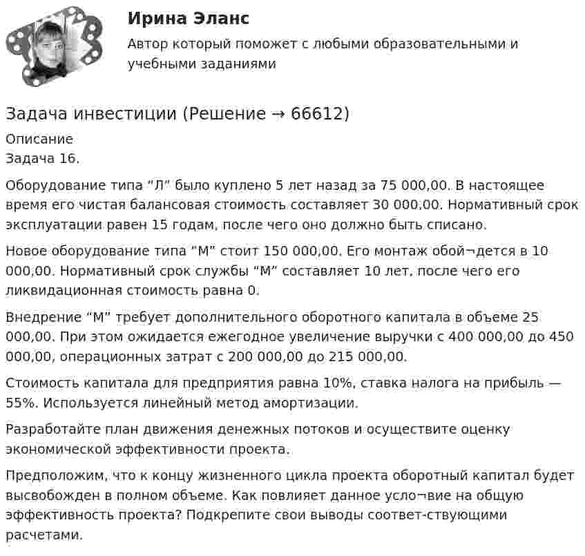      
            Описание
            Задача 16.Оборудование типа “Л” было куплено 5 лет назад за 75 000,00. В настоящее время его чистая балансовая стоимость составляет 30 000,00. Нормативный срок эксплуатации равен 15 годам, после чего оно должно быть списано.Новое оборудование типа “М” стоит 150 000,00. Его монтаж обой¬дется в 10 000,00. Нормативный срок службы “М” составляет 10 лет, после чего его ликвидационная стоимость равна 0.Внедрение “М” требует дополнительного оборотного капитала в объеме 25 000,00. При этом ожидается ежегодное увеличение выручки с 400 000,00 до 450 000,00, операционных затрат с 200 000,00 до 215 000,00.Стоимость капитала для предприятия равна 10%, ставка налога на прибыль — 55%. Используется линейный метод амортизации.Разработайте план движения денежных потоков и осуществите оценку экономической эффективности проекта.Предположим, что к концу жизненного цикла проекта оборотный капитал будет высвобожден в полном объеме. Как повлияет данное усло¬вие на общую эффективность проекта? Подкрепите свои выводы соответ-ствующими расчетами.   
            
            
            Задача инвестицииЗадача инвестицииЗадача инвестицииЗадача инвестицииЗадача инвестицииЗадача инвестицииЗадача инвестицииЗадача инвестирование Задача «Инвестирование в недвижимость»Задача «Инвестирование в недвижимость»Задача инвестицииЗадача инвестицииЗадача инвестицииЗадача инвестиции