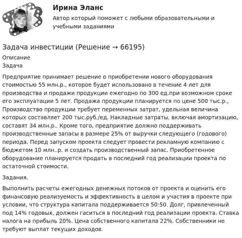      
            Описание
            Задача Предприятие принимает решение о приобретении нового оборудования стоимостью 55 млн.р., которое будет использовано в течение 4 лет для производства и продажи продукции ежегодно по 300 ед.при возможном сроке его эксплуатации 5 лет. Продажа продукции планируется по цене 500 тыс.р., Производство продукции требует переменных затрат, удельная величина которых составляет 200 тыс.руб./ед. Накладные затраты, включая амортизацию, составят 34 млн.р., Кроме того, предприятие должно поддерживать производственные запасы в размере 25% от выручки следующего (годового) периода. Перед запуском проекта следует провести рекламную компанию с бюджетом 10 млн..р. и создать производственный запас. Приобретенное оборудование планируется продать в последний год реализации проекта по остаточной стоимости. Задания. Выполнить расчеты ежегодных денежных потоков от проекта и оценить его финансовую реализуемость и эффективность в целом и участия в проекте при условии, что структура капитала поддерживается 50:50. Долг, привлеченный под 14% годовых, должен гаситься в последний год реализации проекта. Ставка налога на прибыль 20%. Цена собственного капитала 22%. Собственники не требуют выплат текущих доходов.   
            
            
            Задача инвестицииЗадача инвестицииЗадача инвестицииЗадача инвестицииЗадача инвестицииЗадача инвестицииЗадача инвестицииЗадача инвестицииЗадача инвестицииЗадача инвестицииЗадача инвестицииЗадача инвестицииЗадача инвестицииЗадача инвестиции