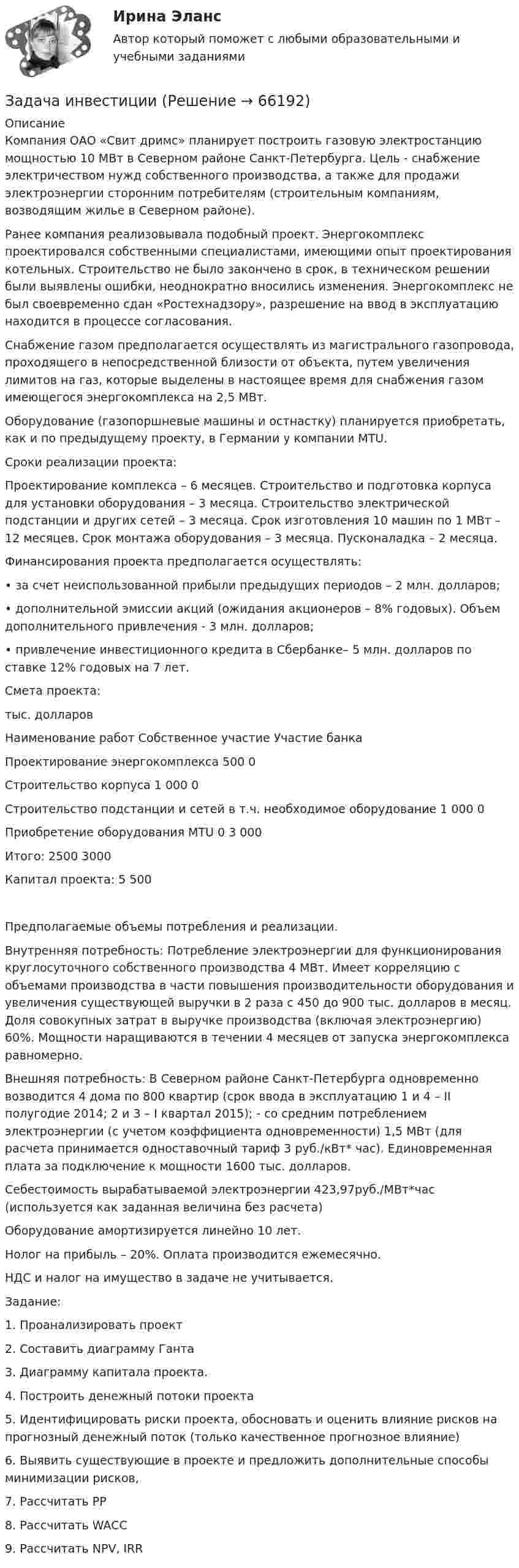      
            Описание
            Компания ОАО «Свит дримс» планирует построить газовую электростанцию мощностью 10 МВт в Северном районе Санкт-Петербурга. Цель - снабжение электричеством нужд собственного производства, а также для продажи электроэнергии сторонним потребителям (строительным компаниям, возводящим жилье в Северном районе). Ранее компания реализовывала подобный проект. Энергокомплекс проектировался собственными специалистами, имеющими опыт проектирования котельных. Строительство не было закончено в срок, в техническом решении были выявлены ошибки, неоднократно вносились изменения. Энергокомплекс не был своевременно сдан «Ростехнадзору», разрешение на ввод в эксплуатацию находится в процессе согласования. Снабжение газом предполагается осуществлять из магистрального газопровода, проходящего в непосредственной близости от объекта, путем увеличения лимитов на газ, которые выделены в настоящее время для снабжения газом имеющегося энергокомплекса на 2,5 МВт.Оборудование (газопоршневые машины и остнастку) планируется приобретать, как и по предыдущему проекту, в Германии у компании MTU.  Сроки реализации проекта:Проектирование комплекса – 6 месяцев. Строительство и подготовка корпуса для установки оборудования – 3 месяца. Строительство электрической подстанции и других сетей – 3 месяца. Срок изготовления 10 машин по 1 МВт – 12 месяцев. Срок монтажа оборудования – 3 месяца. Пусконаладка – 2 месяца.Финансирования проекта предполагается осуществлять:•	за счет неиспользованной прибыли предыдущих периодов – 2 млн. долларов; •	дополнительной эмиссии акций (ожидания акционеров – 8% годовых). Объем дополнительного привлечения - 3 млн. долларов;•	 привлечение инвестиционного кредита в Сбербанке– 5 млн. долларов по ставке 12% годовых на 7 лет.  Смета проекта:тыс. долларовНаименование работ	Собственное участие	Участие банкаПроектирование энергокомплекса	500	0Строительство корпуса	1 000	0Строительство подстанции и сетей в т.ч. необходимое оборудование	1 000	0Приобретение оборудования MTU	0	3 000Итого:	2500	3000 Капитал проекта: 		5 500Предполагаемые объемы потребления и реализации.Внутренняя потребность: Потребление электроэнергии для функционирования круглосуточного собственного производства 4 МВт. Имеет корреляцию с объемами производства в части повышения производительности оборудования и увеличения существующей выручки в 2 раза с 450 до 900 тыс. долларов в месяц. Доля совокупных затрат в выручке производства (включая электроэнергию) 60%. Мощности наращиваются в течении 4 месяцев от запуска энергокомплекса равномерно. Внешняя потребность: В Северном районе Санкт-Петербурга одновременно возводится 4 дома по 800 квартир (срок ввода в эксплуатацию 1 и 4 – II полугодие 2014; 2 и 3 – I квартал 2015); - со средним потреблением электроэнергии (с учетом коэффициента одновременности) 1,5 МВт (для расчета принимается одноставочный тариф 3 руб./кВт* час). Единовременная плата за подключение к мощности 1600 тыс. долларов.Себестоимость вырабатываемой электроэнергии 423,97руб./МВт*час (используется как заданная величина без расчета)Оборудование амортизируется линейно 10 лет.Нолог на прибыль – 20%. Оплата производится ежемесячно.НДС и налог на имущество в задаче не учитывается.Задание:  1.	Проанализировать проект2.	Составить диаграмму Ганта3.	Диаграмму капитала проекта. 4.	Построить денежный потоки проекта5.	Идентифицировать риски проекта, обосновать и оценить влияние рисков на прогнозный денежный поток (только качественное прогнозное влияние)6.	Выявить существующие в проекте и предложить дополнительные способы минимизации рисков, 7.	Рассчитать PP8.	Рассчитать WACC9.	Рассчитать NPV, IRR   
            
            
            Задача инвестицииЗадача инвестицииЗадача инвестицииЗадача инвестицииЗадача инвестицииЗадача инвестицииЗадача инвестицииЗадача инвестированиеЗадача инвестированиеЗадача инвестированиеЗадача инвестированиеЗадача инвестирование Задача «Инвестирование в недвижимость»Задача «Инвестирование в недвижимость»
