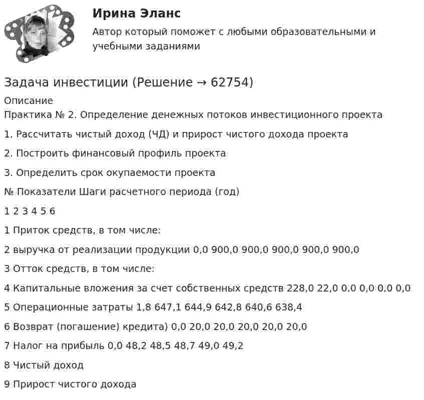      
            Описание
            Практика № 2. Определение денежных потоков инвестиционного проекта1.	Рассчитать чистый доход (ЧД) и прирост чистого дохода проекта2.	Построить финансовый профиль проекта3.	Определить срок окупаемости проекта№	Показатели	Шаги расчетного периода (год)		1	2	3	4	5	61	Приток средств, в том числе:						2	выручка от реализации продукции	0,0	900,0	900,0	900,0	900,0	900,03	Отток средств, в том числе:						4	Капитальные вложения за счет собственных средств	228,0	22,0	0,0	0,0	0,0	0,05	Операционные затраты	1,8	647,1	644,9	642,8	640,6	638,46	Возврат (погашение) кредита)	0,0	20,0	20,0	20,0	20,0	20,07	Налог на прибыль	0,0	48,2	48,5	48,7	49,0	49,28	Чистый доход						9	Прирост чистого дохода						   
            
            
            Задача инвестицииЗадача инвестицииЗадача инвестицииЗадача инвестицииЗадача инвестицииЗадача инвестицииЗадача инвестицииЗадача инвестицииЗадача инвестицииЗадача инвестицииЗадача инвестицииЗадача инвестицииЗадача инвестицииЗадача инвестиции