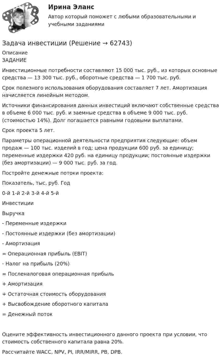      
            Описание
            ЗАДАНИЕИнвестиционные потребности составляют 15 000 тыс. руб., из которых основные средства — 13 300 тыс. руб., оборотные средства — 1 700 тыс. руб.Срок полезного использования оборудования составляет 7 лет. Амортизация начисляется линейным методом.Источники финансирования данных инвестиций включают собственные средства в объеме 6 000 тыс. руб. и заемные средства в объеме 9 000 тыс. руб. (стоимостью 14%). Долг погашается равными годовыми выплатами.Срок проекта 5 лет.Параметры операционной деятельности предприятия следующие: объем продаж — 100 тыс. изделий в год; цена продукции 600 руб. за единицу; переменные издержки 420 руб. на единицу продукции; постоянные издержки (без амортизации) — 9 000 тыс. руб. за год.Постройте денежные потоки проекта:Показатель, тыс, руб.	Год	0-й	1-й	2-й	3-й	4-й	5-йИнвестиции						Выручка						- Переменные издержки						- Постоянные издержки (без амортизации)						- Амортизация						= Операционная прибыль (EBIT)						- Налог на прибыль (20%)						= Посленалоговая операционная прибыль						+ Амортизация						+ Остаточная стоимость оборудования						+ Высвобождение оборотного капитала						= Денежный поток						Оцените эффективность инвестиционного данного проекта при условии, что стоимость собственного капитала равна 20%.Рассчитайте WACC, NPV, PI, IRR/MIRR, PB, DPB.   
            
            
            Задача инвестицииЗадача инвестицииЗадача инвестицииЗадача инвестицииЗадача инвестицииЗадача инвестицииЗадача инвестицииЗадача «Инвестирование в недвижимость»Задача «Инвестирование в недвижимость»Задача инвестицииЗадача инвестицииЗадача инвестицииЗадача инвестицииЗадача инвестиции