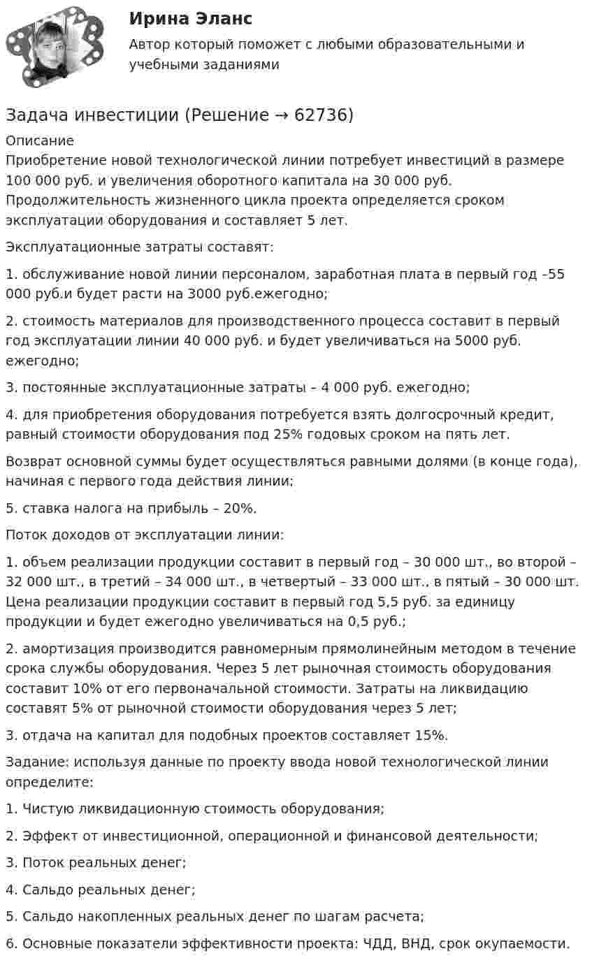      
            Описание
            Приобретение новой технологической линии потребует инвестиций в размере 100 000 руб. и увеличения оборотного капитала на 30 000 руб. Продолжительность жизненного цикла проекта определяется сроком эксплуатации оборудования и составляет 5 лет.Эксплуатационные затраты составят:1. обслуживание новой линии персоналом, заработная плата в первый год –55 000 руб.и будет расти на 3000 руб.ежегодно;2. стоимость материалов для производственного процесса составит в первый год эксплуатации линии 40 000 руб. и будет увеличиваться на 5000 руб. ежегодно;3. постоянные эксплуатационные затраты – 4 000 руб. ежегодно;4. для приобретения оборудования потребуется взять долгосрочный кредит, равный стоимости оборудования под 25% годовых сроком на пять лет.Возврат основной суммы будет осуществляться равными долями (в конце года), начиная с первого года действия линии;5. ставка налога на прибыль – 20%.Поток доходов от эксплуатации линии:1. объем реализации продукции составит в первый год – 30 000 шт., во второй – 32 000 шт., в третий – 34 000 шт., в четвертый – 33 000 шт., в пятый – 30 000 шт. Цена реализации продукции составит в первый год 5,5 руб. за единицу продукции и будет ежегодно увеличиваться на 0,5 руб.;2. амортизация производится равномерным прямолинейным методом в течение срока службы оборудования. Через 5 лет рыночная стоимость оборудования составит 10% от его первоначальной стоимости. Затраты на ликвидацию составят 5% от рыночной стоимости оборудования через 5 лет;3. отдача на капитал для подобных проектов составляет 15%.Задание: используя данные по проекту ввода новой технологической линии определите:1. Чистую ликвидационную стоимость оборудования;2. Эффект от инвестиционной, операционной и финансовой деятельности;3. Поток реальных денег;4. Сальдо реальных денег;5. Сальдо накопленных реальных денег по шагам расчета;6. Основные показатели эффективности проекта: ЧДД, ВНД, срок окупаемости.   
            
            
            Задача инвестицииЗадача инвестицииЗадача инвестицииЗадача инвестицииЗадача инвестицииЗадача инвестицииЗадача инвестицииЗадача инвестицииЗадача инвестицииЗадача инвестицииЗадача инвестицииЗадача инвестицииЗадача инвестицииЗадача инвестиции