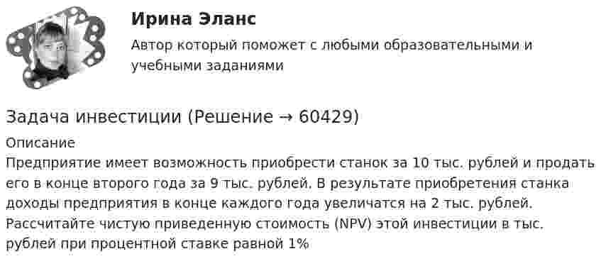      
            Описание
            	Предприятие имеет возможность приобрести станок за 10 тыс. рублей и продать его в конце второго года за 9 тыс. рублей. В результате приобретения станка доходы предприятия в конце каждого года увеличатся на 2 тыс. рублей. Рассчитайте чистую приведенную стоимость (NPV) этой инвестиции в тыс. рублей при процентной ставке равной 1%   
            
            
            Задача инвестицииЗадача инвестицииЗадача инвестицииЗадача инвестицииЗадача инвестицииЗадача инвестицииЗадача инвестицииЗадача инвестированиеЗадача инвестированиеЗадача инвестированиеЗадача инвестирование Задача «Инвестирование в недвижимость»Задача «Инвестирование в недвижимость»Задача инвестиции