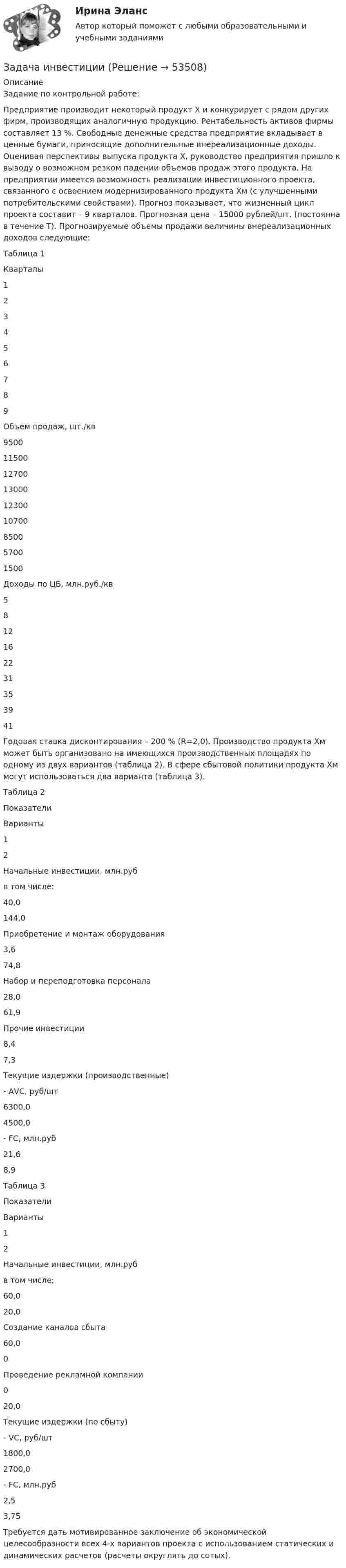      
            Описание
            	Задание по контрольной работе:Предприятие производит некоторый продукт Х и конкурирует с рядом других фирм, производящих аналогичную продукцию. Рентабельность активов фирмы составляет 13 %. Свободные денежные средства предприятие вкладывает в ценные бумаги, приносящие дополнительные внереализационные доходы. Оценивая перспективы выпуска продукта Х, руководство предприятия пришло к выводу о возможном резком падении объемов продаж этого продукта. На предприятии имеется возможность реализации инвестиционного проекта, связанного с освоением модернизированного продукта Хм (с улучшенными потребительскими свойствами). Прогноз показывает, что жизненный цикл проекта составит – 9 кварталов. Прогнозная цена – 15000 рублей/шт. (постоянна в течение Т). Прогнозируемые объемы продажи величины внереализационных доходов следующие:Таблица 1  Кварталы 1 2 3 4 5 6 7 8 9   Объем продаж, шт./кв 9500 11500 12700 13000 12300 10700 8500 5700 1500   Доходы по ЦБ, млн.руб./кв 5 8 12 16 22 31 35 39 41 Годовая ставка дисконтирования – 200 % (R=2,0). Производство продукта Хм может быть организовано на имеющихся производственных площадях по одному из двух вариантов (таблица 2). В сфере сбытовой политики продукта Хм могут использоваться два варианта (таблица 3).Таблица 2  Показатели Варианты   1 2   Начальные инвестиции, млн.руб в том числе: 40,0 144,0   Приобретение и монтаж оборудования 3,6 74,8   Набор и переподготовка персонала 28,0 61,9   Прочие инвестиции 8,4 7,3   Текущие издержки (производственные)     - АVС, руб/шт 6300,0 4500,0   - FС, млн.руб 21,6 8,9    Таблица 3  Показатели Варианты   1 2   Начальные инвестиции, млн.руб в том числе: 60,0 20,0   Создание каналов сбыта 60,0 0   Проведение рекламной компании 0 20,0   Текущие издержки (по сбыту)     - VС, руб/шт 1800,0 2700,0   - FС, млн.руб 2,5 3,75  Требуется дать мотивированное заключение об экономической целесообразности всех 4-х вариантов проекта с использованием статических и динамических расчетов (расчеты округлять до сотых).  
            
            
            Задача инвестицииЗадача инвестицииЗадача инвестицииЗадача инвестицииЗадача инвестицииЗадача инвестицииЗадача инвестицииЗадача инвестицииЗадача инвестицииЗадача инвестицииЗадача инвестицииЗадача инвестицииЗадача инвестицииЗадача инвестиции