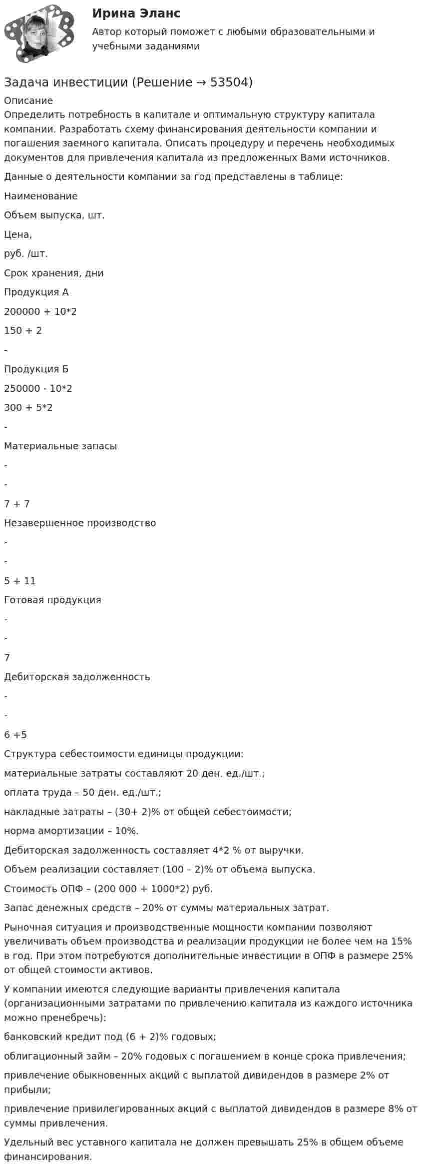      
            Описание
            Определить потребность в капитале и оптимальную структуру капитала компании. Разработать схему финансирования деятельности компании и погашения заемного капитала. Описать процедуру и перечень необходимых документов для привлечения капитала из предложенных Вами источников.Данные о деятельности компании за год представлены в таблице:   Наименование Объем выпуска, шт. Цена, руб. /шт. Срок хранения, дни   Продукция А 200000 + 10*2 150 + 2 -   Продукция Б 250000 - 10*2 300 + 5*2 -   Материальные запасы - - 7 + 7   Незавершенное производство - - 5 + 11   Готовая продукция - - 7   Дебиторская задолженность - - 6 +5 Структура себестоимости единицы продукции:материальные затраты составляют 20 ден. ед./шт.;оплата труда – 50 ден. ед./шт.;накладные затраты – (30+ 2)% от общей себестоимости;норма амортизации – 10%.Дебиторская задолженность составляет 4*2 % от выручки.Объем реализации составляет (100 – 2)% от объема выпуска.Стоимость ОПФ – (200 000 + 1000*2) руб.Запас денежных средств – 20% от суммы материальных затрат.Рыночная ситуация и производственные мощности компании позволяют увеличивать объем производства и реализации продукции не более чем на 15% в год. При этом потребуются дополнительные инвестиции в ОПФ в размере 25% от общей стоимости активов.У компании имеются следующие варианты привлечения капитала (организационными затратами по привлечению капитала из каждого источника можно пренебречь):банковский кредит под (6 + 2)% годовых;облигационный займ – 20% годовых с погашением в конце срока привлечения;привлечение обыкновенных акций с выплатой дивидендов в размере 2% от прибыли;привлечение привилегированных акций с выплатой дивидендов в размере 8% от суммы привлечения.Удельный вес уставного капитала не должен превышать 25% в общем объеме финансирования.  
            
            
            Задача инвестицииЗадача инвестицииЗадача инвестицииЗадача инвестицииЗадача инвестицииЗадача инвестицииЗадача инвестицииЗадача инвестицииЗадача инвестицииЗадача инвестицииЗадача инвестицииЗадача инвестицииЗадача инвестицииЗадача инвестиции