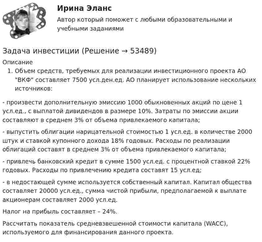      
            Описание
            Объем средств, требуемых для реализации инвестиционного проекта АО ВКФ составляет 7500 усл.ден.ед. АО планирует использование нескольких источников:	- произвести дополнительную эмиссию 1000 обыкновенных акций по цене 1 усл.ед., с выплатой дивидендов в размере 10%. Затраты по эмиссии акции составляют в среднем 3% от объема привлекаемого капитала;	- выпустить облигации нарицательной стоимостью 1 усл.ед. в количестве 2000 штук и ставкой купонного дохода 18% годовых. Расходы по реализации облигаций составят в среднем 3% от объема привлекаемого капитала; 	- привлечь банковский кредит в сумме 1500 усл.ед. с процентной ставкой 22% годовых. Расходы по привлечению кредита составят 15 усл.ед;	- в недостающей сумме используется собственный капитал. Капитал общества составляет 20000 усл.ед., сумма чистой прибыли, предполагаемой к выплате акционерам составляет 2000 усл.ед. 	Налог на прибыль составляет – 24%. 	Рассчитать показатель средневзвешенной стоимости капитала (WACC), используемого для финансирования данного проекта.  
            
            
            Задача инвестицииЗадача инвестицииЗадача инвестиционный проектЗадача инвест проектЗадача инвест проектЗадача инвестрированиеЗадача и решениеЗадача инвестицииЗадача инвестицииЗадача инвестицииЗадача инвестицииЗадача инвестицииЗадача инвестицииЗадача инвестиции