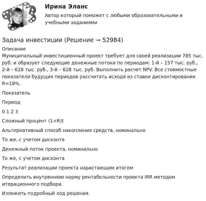      
            Описание
            	Муниципальный инвестиционный проект требует для своей реализации 785 тыс. руб. и образует следующие денежные потоки по периодам: 1-й – 157 тыс. руб., 2-й – 628 тыс. руб., 3-й – 628 тыс. руб. Выполнить расчет NPV. Все стоимостные показатели будущих периодов рассчитать исходя из ставки дисконтирования R=18%.  Показатель Период   0  1  2  3   Сложный процент (1+R)t   Альтернативный способ накопления средств, номинально  То же, с учетом дисконта  Денежный поток проекта, номинально  То же, с учетом дисконта  Результат реализации проекта нарастающим итогом  Определить внутреннюю норму рентабельности проекта IRR методом итерационного подбора.	Изложить подробный ход решения.  
            
            
            Задача инвестицииЗадача инвестицииЗадача инвестицииЗадача инвестицииЗадача инвестицииЗадача инвестицииЗадача инвестицииЗадача инвестированиеЗадача инвестированиеЗадача инвестирование Задача «Инвестирование в недвижимость»Задача «Инвестирование в недвижимость»Задача инвестицииЗадача инвестиции