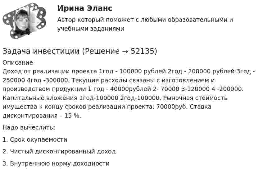      
            Описание
            Доход от реализации проекта 1год - 100000 рублей 2год - 200000 рублей 3год - 250000 4год -300000. Текущие расходы связаны с изготовлением и производством продукции 1 год - 40000рублей 2- 70000 3-120000 4 -200000. Капитальные вложения 1год-100000 2год-100000. Рыночная стоимость имущества к концу сроков реализации проекта: 70000руб. Ставка дисконтирования – 15 %.Надо вычеслить:1. Срок окупаемости2. Чистый дисконтированный доход3. Внутреннюю норму доходности  
            
            
            Задача инвестицииЗадача инвестицииЗадача инвестицииЗадача инвестицииЗадача инвестицииЗадача инвестицииЗадача инвестицииЗадача инвестицииЗадача инвестицииЗадача инвестицииЗадача инвестицииЗадача инвестицииЗадача инвестицииЗадача инвестиции